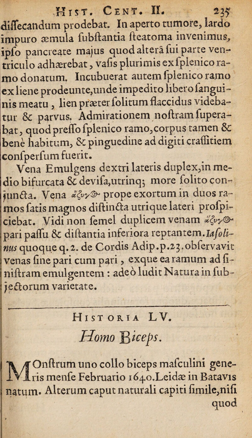 diffecandum prodebat. In aperto tumore, lardo impuro semula fubftantia ftcatoma invenimus, ipfo pancreate majus quod altera fui parte ven¬ triculo adhaerebat, vafis plurimis ex fplenico ra- mo donatum. Incubuerat autem fplenico ramo ex liene prodeunte,unde impedito libero fangui- nis meatu , lien praeter foiitum flaccidus videba¬ tur & parvus. Admirationem noftram fupera- bat, quodpreffo fplenico ramo3corpus tamen 8c bene habitum, & pinguedine ad digiti craffitiem confperfum fuerit* Vena Emulgens dextri lateris duplex,in me¬ dio bifurcata &devifa,utrinq$ more folitocon- jpn&a. Vena ptope exortum in duos ra¬ mos fatis magnos diftin&a utrique lateri profpi- ciebat. Vidi non femel duplicem venam pari paffu & di flantia inferiora reptantem, iafo li¬ nas quoque q.2. de Cordis Adip.p.2^obfervavit 3 venas fine pari cum pari, exque ea ramum ad fi- i niftram emulgentem : adeo ludit Natura in fub- \) e florum varietate. Historia LV. Homo B^eps. MOnftrum uno collo biceps mafculini gene¬ ris menfe Februario id^o.Leidae in Batavis natum. Alterum caput naturali capiti fimile,nifi