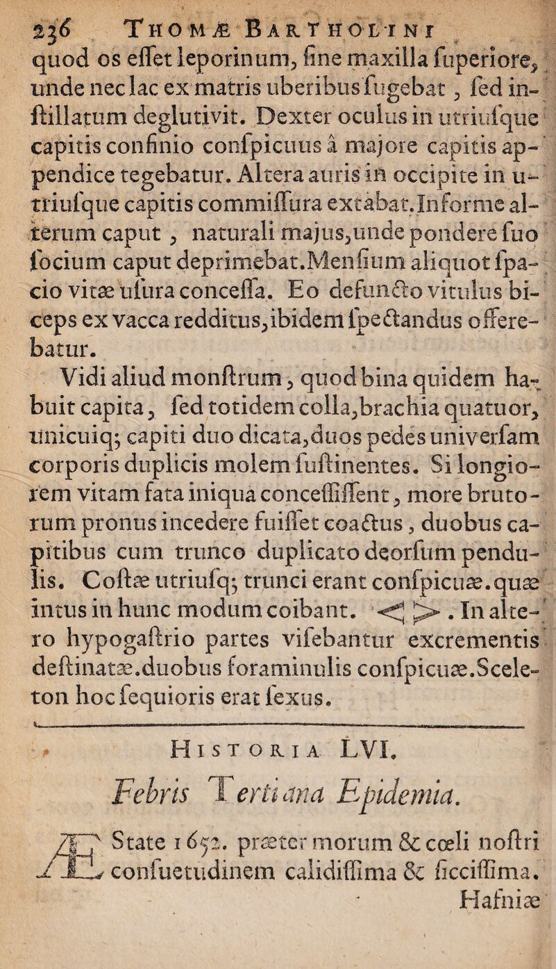 %l6 THOMiE Baktholtni quod os effet leporinum, fine maxilla fuperiore, unde nec lac ex matris uberibus lugebat , fed in- ftillatum deglutivit. Dexter oculus in utriufque capitis confinio confpicuus a majore capitis ap¬ pendice tegebatur. Altera auris in occipite in u~ Tiiufque capitis commiffura extabat.Informe al¬ terum caput , naturali majus,unde pondere fuo focium caput deprimebat.Menfium aliquot fpa- cio vitse tiiura conceffa. Eo defuncto vitulus bi¬ ceps ex vacca redditus, ibidem foedandus offere¬ batur. Vidi aliud monftrum , quod bina quidem ha» buit capita , fed totidem colla,brachia quatuor, unicuiq; capiti duo dicata,duos pedes univerfam corporis duplicis molem fuftinentes. Si longio¬ rem vitam fata iniqua conceffiffent, more bruto¬ rum pronus incedere fuiflet coadus, duobus ca¬ pitibus cum trunco duplicato deorfum pendu¬ lis. Coftae utriufqj trunci erant confpicuse.quae intus in hunc modum coibant. - . In alte¬ ro hypogaftrio partes vifebantur excrementis deftinatae.duobus foraminulis confpicuse.Scele- ton hocfequioris erat 1'exus. Histokia LVX. Febris Ter lima Eptdemia. State 1652. praeter morum & coeli noffri v confuctudinem calidiffima Sc ficciffima. Hafniae