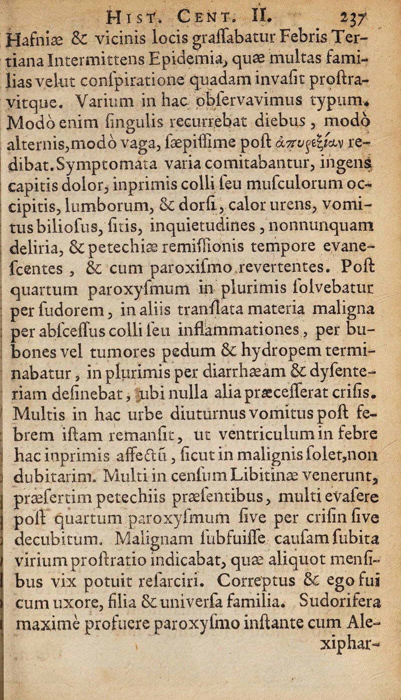 ,* Hist. CenTo II. 237 Hafniae &£ vicinis locis graffabatur Febris Ter¬ tiana Intermittens Epidemia, quse multas fami¬ lias vekit conlpiratione quadam invafit proftra- vitque. Varium in hac obfervavimus typum* Modo enim fingulis recurrebat diebus , modo alternis,modo vaga, fsepiffime poft <x7rv%i\w re¬ dibat. Symptomata varia comitabantur, ingens capitis dolor, inprimis colli feu mufculorum oc¬ cipitis, lumborum, & dorft, calor urens, vomi¬ tus biliofus, fitis, inquietudines, nonnunquam | deliria, & petechise remifilonis tempore evane- fcentes , & cum paroxifmo revertentes. Poft quartum paroxyfmum in plurimis folvebatur per fudorem, in aliis tranflata materia maligna per abfceflus colli feu inflammationes, per bu¬ bones vel tumores pedum &: hydropem termi¬ nabatur , in plurimis per diarrhaeam & dyfente- riam delinebat, ubi nulla aliaprsecefferat crifis. Multis in hac urbe diuturnus vomitus poft fe¬ brem iftam remanfit, ut ventriculum in febre hac inprimis affedii, flcut in malignis folet,non s dubitarim. Multi in cenfum Libitinat venerunt,, prtefertim petechiis prtefentibus, multi evafere poft quartum paroxyfmum iive per crifinfive decubitum. Malignam fubfuiffe caufamfubita virium proftratio indicabat, quae aliquot menfi- bus vix potuit refarciri. Correptus &c ego fui cum uxore, filia & univerfa familia. Sudorifera maxime profuere paroxyfmo inflante cum Ale-