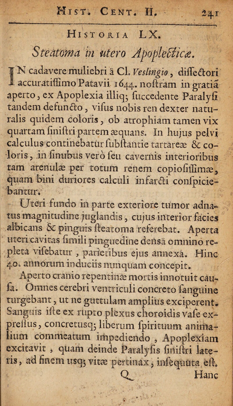 Hist oria LX. Steatoma in utero ApopleSlic#. | N cadavere muliebri a CL Veslmgio , diffedorl 1 accuratiffimo Patavii 1644. noftram in gratia aperto, ex Apoplexia illiq- fuccedente Paralyfi tandem defundo, vifus nobis ren dexter natu¬ ralis quidem coloris, ob atrophiam tamen vix quartam fiiniftri partem aequans* In hujus pelvi calculus continebatur fubftantie tart^reae & co¬ loris, in fintibus vero feu cavernis interioribus tam arenulae per totum renem copiofiffimse* quam bini duriores calculi in far di confpicie- banttnv Uteri fundo in parte exteriore tumor adna- tus magnitudine juglandis, cujus interior facies albicans & pinguis fteatoma referebat. Aperta uteri cavitas fimili pinguedine deiisa omnino re- pieta vifebatur > parietibus ejus annexa. Hinc 4°* arlnorum induciis nunquam concepit. Aperto cranio repentini mortis innotuit cau* fa. Omnes cerebri ventriculi concreto fanguine turgebant, ut ne guttulam amplius exciperent* Sanguis ilte ex rupto plexus choroidis vafe ex- preiius, concretusq; liberum fpirituum anima¬ lium commeatum impediendo , Apoplexiam excitavit , quam deinde Paralyfis finiftri late¬ ris , ad finem usq$ vitae pertinax, infequuta eft* Q*_ Hanc