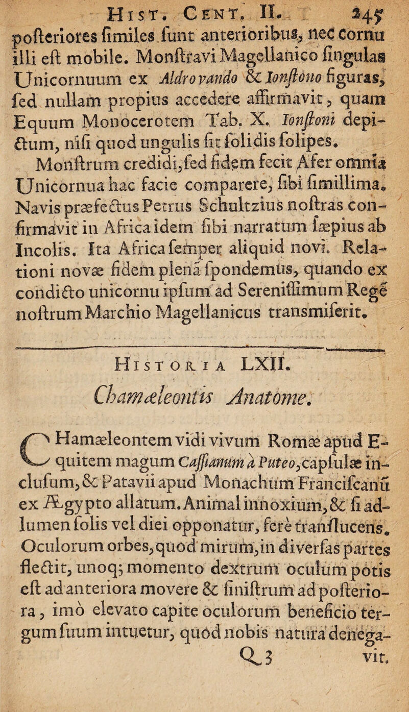 pofteiiores fimiles funt' anterioribus nec Cornu illi eft mobile. Monftravi Magellanico Ungulas Unicornuum ex Aldrovffldo & lonflono figuras, fed nullam propius accedere affirmavit, quam Equum Monocerotem Tab. X. Ionfioni depi- dum, nifi quod ungulis fit folidis foiipes. Moilftrum credidi,fed fidem fecit Afer omnia Unicornua hac facie comparere, fibi fimillima. Navis praefe&usPetrus Schultzius noftras con¬ firmavit in Africa idem fibi narratum faepius ab Incolis. Ita Africafemper aliquid novi. Rela¬ tioni novae fidem plena Ipondemtis, quando ex coridido unicornu ipfimi ad Sereniffimum Regi noftrum Mare hio Magellanicus transmiferit* Historia LXII. Chamaeleontis Anatome. CHamaeleontem vidi vivum Romae apud E- quitem magum Cajftanum a Puteo, capluiae iri- clufum, & Patavii apud Monachum Francifcanu ex /Lgypto allatum. Animal innoxium, & fiad- lumen folis vel diei opponatur, fere tranflucens. Oculorum orbes,quod mirum,in diverfas partes fledit, unoq, momento dextruni oculum potis eft ad anteriora movere & finiftrum adpofterio- ra, imo elevato capite oculorum beneficio ter¬ gum fuum intuetur, qu6d nobis natura dehega- Qv-3 vit.