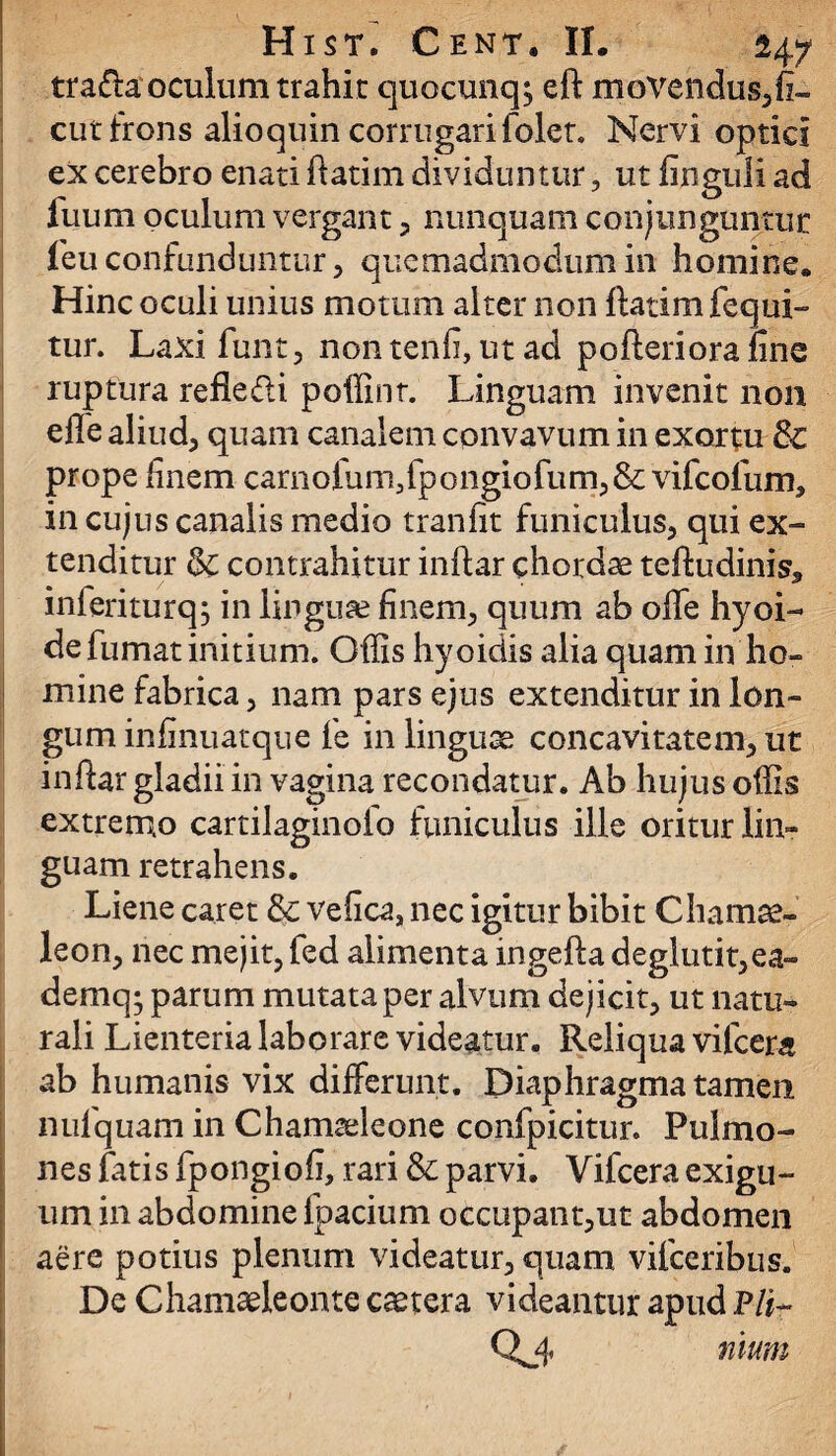 trafta'oculum trahit quocunq; eft movendus,fi- cut frons alioquin corrugari folet. Nervi optici ex cerebro enati ftatim dividuntur, ut finguli ad fuum oculum vergant, nunquam conjunguntur feu confunduntur, quemadmodum in homine. Hinc oculi unius motum alter non ffatimfequi- tur. Laxi funt, nontenfi, ut ad pofteriora fine ruptura refledi polii nr. Linguam invenit non effe aliud, quam canalem convavum in exortu & prope finem carnofum,fpongiofum,&vifcolum, in cujus canalis medio tranfit funiculus, qui ex¬ tenditur &: contrahitur inftar chordae teftudinis* inferiturq j in linguae finem, quum ab offe hyoi- de fumat initium. Offis hyoidis alia quam in ho¬ mine fabrica, nam pars ejus extenditur in lon¬ gum infinuatque fe in linguae concavitatem, ut infiar gladii in vagina recondatur. Ab hujus offis extremo cartilaginoio funiculus ille oritur lin¬ guam retrahens. Liene caret & vefica, nec igitur bibit Chamae¬ leon, nec mejit, fed alimenta mgefta deglutit,ea- demq; parum mutata per alvum dejicit, ut natu¬ rali Lienteria laborare videatur. Reliqua vifcem ab humanis vix differunt. Diaphragma tamen nufquam in Chamaeleone confpicitur. Pulmo¬ nes fatis fpongiofi, rari & parvi. Vifcera exigu¬ um in abdomine Ipacium occupant,ut abdomen aere potius plenum videatur, quam vifceribus. De Chamaeleonte caetera videantur apud p/j- Qj. nmn