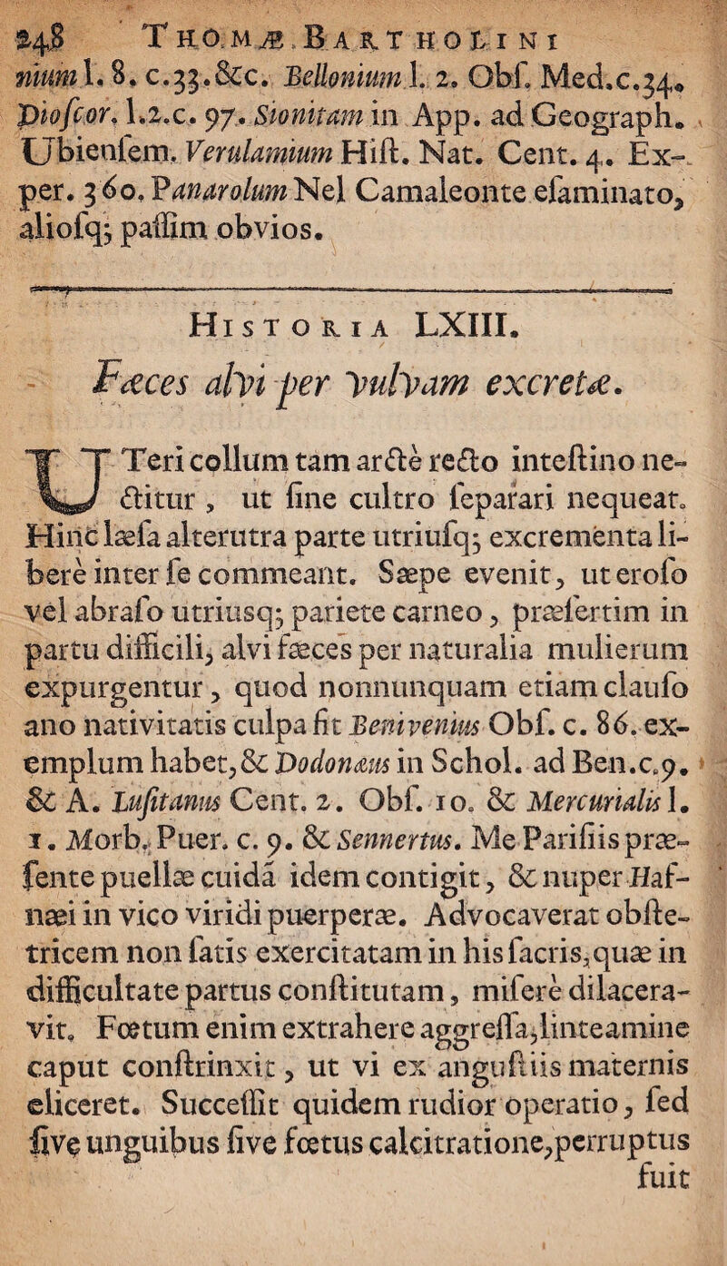 $4$ TEOMJ JaITHOUNI niumX. 8. c. ^.&c. Belloniuml. 2. Obi. Med,c.j4« piofcor\ la.c. 97. Sionitam in App. ad Geograph. Ubiealem. Verulamium Hift. Nat. Cent. 4. Ex- per. 3 60, Panarolum Nel Camaleonte efaminatO; aliofq; paffim obvios. H ISTOKIA LXIII. Faces ahn per yulyam excreta. UTeri collum tam arde redo inteftino ne- ditur , ut fine cultro feparari nequeat. Hinc laefa alterutra parte utriufq^ excrementa li¬ bere interfecommeant. Saepe evenit.* uterofo vel abrafo utriusq^ pariete carneo> praefertim in partu difficili^ alvi faeces per naturalia mulierum expurgentur ? quod nonnunquam etiam claufo ano nativitatis culpa fit Benivenins Obf. c. 86. ex¬ emplum habet?& Dodonaus in Schol. ad Ben.c„9. &C A. lufitanm Cent. 2. Obf. 10. & Mercurialis \. 1. Morb. Puer. c. 9. & Sennertus. Me Parifiisprae- fente puellae cuida idem contigit> & nuper Haf- naei in vico viridi puerperae. Advocaverat obfte- tricem non fatis exercitatam in hisfacris5quae in difficultate partus conftitutam, mifere dilacera¬ vit. Foetum enim extrahere aggreffa,linteamine caput conftrinxit ? ut vi ex anguftiis maternis eliceret. Succeffit quidem rudior operatio > fed flv$ unguibus five foetus calcitratione^perruptus fuit