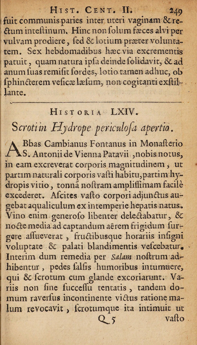 i fuit communis paries inter uteri vaginam &re- ' ftum inteftinum. Hinc non folum feces alvi per vulvam prodiere, fed &c lotium praeter volunta¬ tem. Sex hebdomadibus haec via excrementis | patuit, quam natura ipfa deinde folidavit, & ad anum luas remifit fordes, lotio tamen adhuc, ob j fp hin der em veficae feliim, non cogitanti exitii- ; lante. *.r ■ *  ‘ ' r ‘ L ' ' ’ ’ ‘ ' r' ' Historia LXIV. Scroti in Hydrope periculosa apertio. ABbas Cambianus Fontanus in Monafterio S. Antonii de Vienna Patavii ,nobis notus, in eam excreverat corporis magnitudinem, ut partimnaturali corporis vafti habitu,partim hy¬ dropis vitio, tonna noftram ampliffimam facile excederet. Afcites vafto corpori adjundus au¬ gebat aqualiculum ex intemperie hepatis natus* Vino enim generofo libenter deledabatur, &: node media ad captandum aerem frigidum fur- gere affueverat , frudibusque horariis infigni 1 voluptate & palati blandimentis vefcebatur, I Interim dum remedia per Salam noftrum adr- I hibentur , pedes falfis humoribus intumuere, > qui &: fcrotum cum glande excoriarunt. Va- 1 riis non fine fucceffu tentatis , tandem do- i mum raverfus incontinente vidus ratione ma- | Ium revocavit> fcrotumque ita intimuit ut 5 vafto