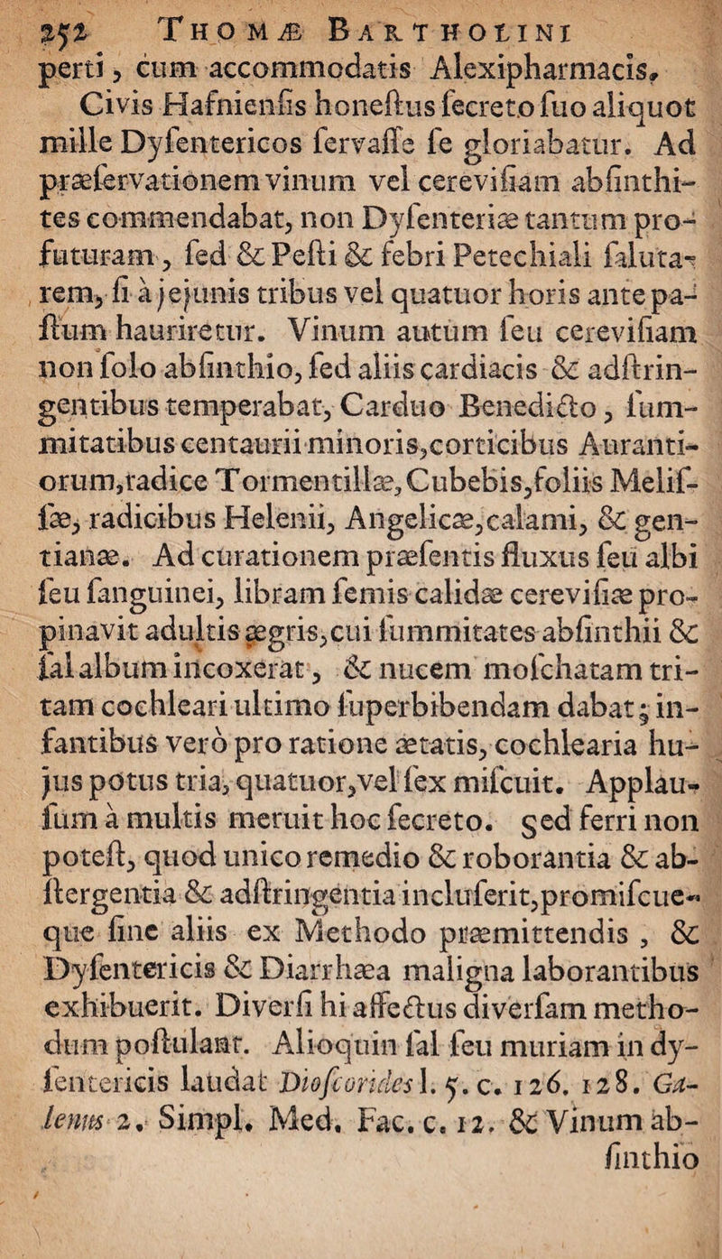 jjj Tho U JE BAKTHOtINI perti, cum accommodatis Alexipharmacls» Civis Hafnienfis honeftus feereto fuo aliquot mille Dyfentericos fervaffe fe gloriabatur. Ad praelervationem vinum vei cerevifiam abfinthi- tes commendabat, non Dyfenteriae tantum pro¬ futuram, fed &Pefti & febri Petechiali 1 aluta- rem, fi a j emunis tribus vel quatitor horis ante pa- flum hauriretur. Vinum autum feu cerevifiam non folo abfiiithio, fed aliis cardiacis & adftrin- gentibus temperabat, Carduo Benedi&o, lum- mi tatibus centaurii minoris,corticibus A-uranti- orum,radice Tormentill^Cubebis, foliis Melif- fae, radicibus Helenii, Angelicae,calami, 8c gen¬ tianae. Ad curationem praefentis fluxus feu albi feu fanguinei, libram femis calidae cerevifiae pro¬ pinavit adultis ^egris, cui fumrriitates abfinthii & ial album incoxerat, 6c nucem mofchatam tri¬ tam cochleari ultimo fuperbibendam dabat; in¬ fantibus vero pro ratione aetatis, cochlearia hu- jus potus tria, quatuor,vel fex mifcuit. Applau- fum a multis meruit hoc fecreto. §ed ferri non poteft, quod unico remedio & roborantia & ab- ftergentia & adfiringentia incluferit,promifcue« que fine aliis ex Methodo praemittendis , & Dyfentericis & Diarrhaea maligna laborantibus exhibuerit. Diverfi hi affedtus diverfam metho¬ dum poftulant. Alioquin fal feu muriam in dy- lentericis laudat Diofcorules 1. 5.0. 126. 128. Ga¬ lenus 2 % Simpl. Medi Fac. c. 12. & Vinum ab- /inthio