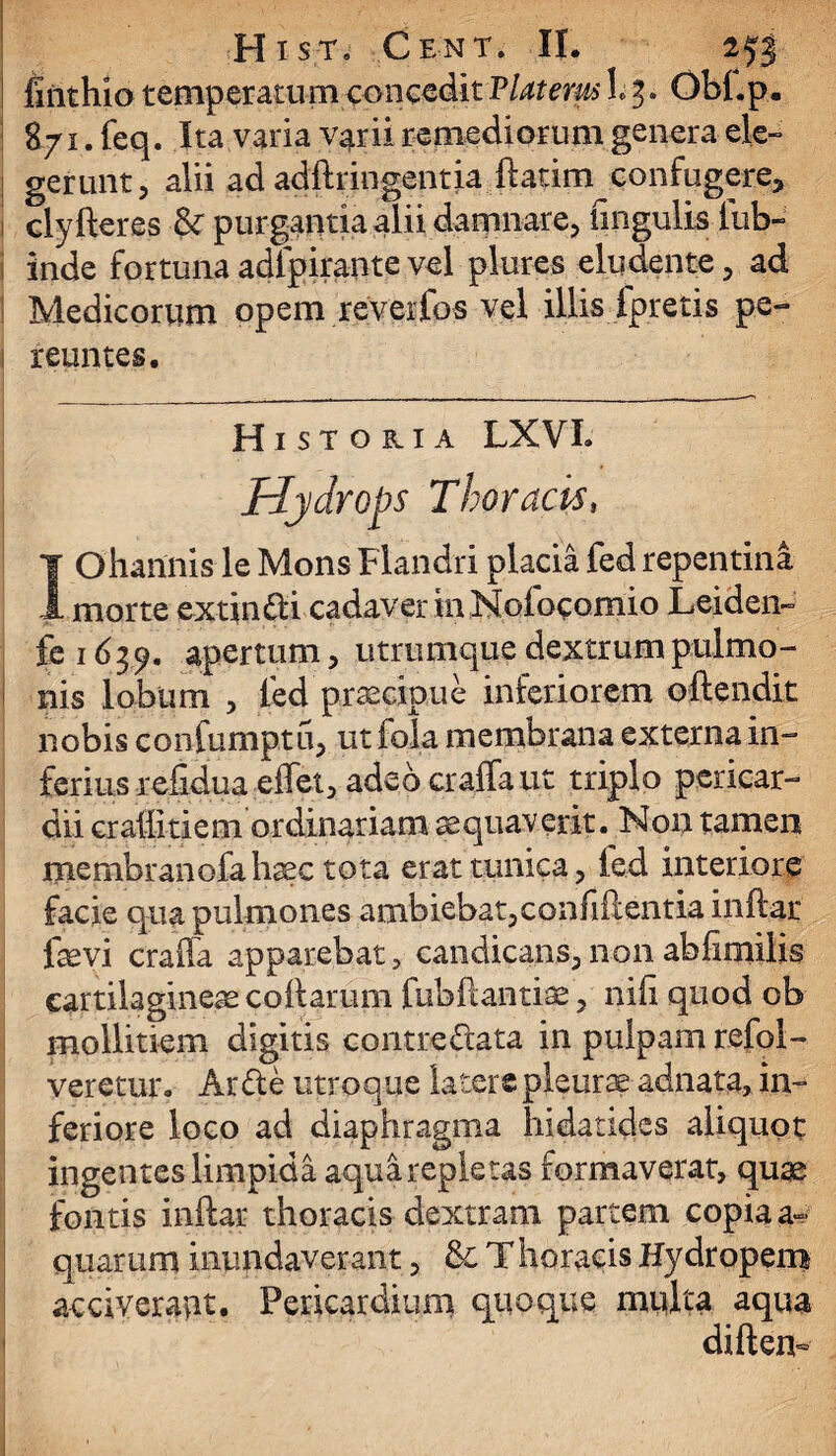 jfiiithio temperatum concedit Platerus L3. Obi.p. 871. feq. Ita varia varii remediorum genera ele¬ gerunt, alii ad adftringentia ftatim confugere, clyfteres & purgantia alii damnare, lingulis lub- inde fortuna adlpiraote vel plures eludente, ad Medicorum opem reverfos vel illis ipretis pe¬ reuntes. Historia LXVL Hydrops Thoracist IOhannis le Mons Flandri placia fed repentina morte extin&i cadaver inNofoeomio Leiden- fe 163 9. apertum, utrumque dextrum pulmo¬ nis lobum , led praecipue inferiorem oftendit nobis confumptu, ut fala membrana externa in¬ ferius refidua effet, adeocraffaut triplo pericar¬ dii craffitiem ordinariam aequaverit. Non tamen membranofahaec tota erat tunica, led interiore facie qua pulmones ambiebat,confidentia inftar fsevi crafla apparebat, candicans, non abfimilis cartilaginea collarum fubftantiae, nili quod ob mollitiem digitis contre&ata in pulpam refol- veretur. Ar£le utroque latere pleurae adnata, in¬ feriore loco ad diaphragma hidatides aliquot ingentes limpida aqua repletas formaverat, quae fontis inftar thoracis dextram partem copia a» quarum inundaverant, 8c Thoraeis Hydropem acciverant. Pericardium quoque multa aqua diften-