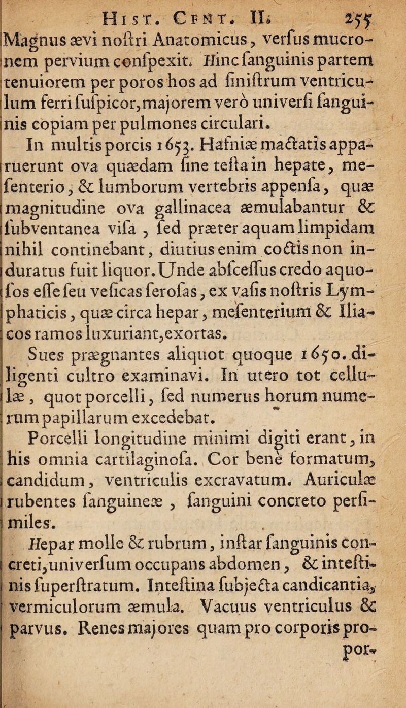 'Magnus aevi noftri Anatomicus, verfus mucro- sncm pervium confpexit* Hinc fanguinis partem tenuiorem per poros hos ad finiftrum ventricu- rlum ferri fufpicor,majorem vero univerfi fangui- mis copiam per pulmones circulari. In multis porcis 1655. Hafniaema&atisappa» truerunt ova quaedam fineteftain hepate, me- fenterio, & lumborum vertebris appenfa, quae magnitudine ova gallinacea aemulabantur 8c iubventanea vila , fed praeter aquam limpidam nihil continebant, diutius enim co&isnon in¬ duratus fuit liquor. Unde abiceffus credo aquo- fos effefeu veficas ferofas, ex vafis noftris Lym¬ phaticis , quae circa hepar, mefenterium Sc Ilia¬ cos ramos luxuriant,exortas. Sues praegnantes aliquot quoque 1650. di¬ ligenti cultro examinavi. In utero tot cellu¬ lae , quot porcelli, fed numerus horum nume- 3 rumpapillarum excedebat. ■; Porcelli longitudine minimi diditi erant,in ! his omnia cartilaginofa. Cor bene formatum, ; candidum, ventriculis excravatum. Auriculae i rubentes fanguineae , fanguini concreto perfi- 1 miles. Hepar molle & rubrum, inftar fanguinis con¬ creti, univerfum occupans abdomen, Sc intefti» nis fuperftratum. Inteftina fubje&a candicantia, vermiculorum aemula. Vacuus ventriculus 8c parvus. Renes majores quam pro corporis pro»