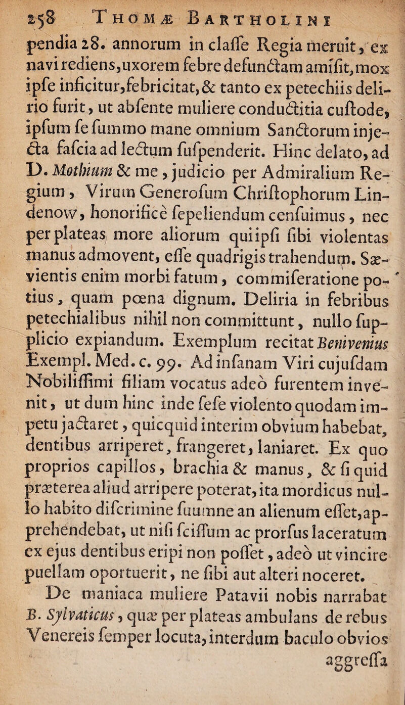 pendia 28. annorum in claffe Regia meruit, ex navi rediens,uxorem febre defundam amffit,mox ipfe inficitur,febricitat,& tanto ex petechiis deli¬ rio furit, ut abfente muliere conduditia cuftode, ipfum fefummo mane omnium Sandorum inje- da fafcia ad ledum fufpenderit. Hinc delato, ad L). Motbium & me , judicio per Admiraiium Re¬ gium , Virum Generofum Chriftophorum Lin- denovv, honorifice fepeliendum cenfuimus, nec per plateas, more aliorum quiipfi fibi violentas manus admovent, efle quadrigis trahendum. Sae¬ vientis enim morbi fatum, commiferatione po« ' tius, quam poena dignum. Deliria in febribus petechialibus nihil non committunt, nullo fup- plicio expiandum. Exemplum recitat Bemvenius Exempl. Med. c. 99. Ad infanam Viri cujufdam Nobiliffimi filiam vocatus adeo furentem inve¬ nit , ut dum hinc inde fefe violento quodam im¬ petu jadaret , quicquid interim obvium habebat, dentibus arriperet, frangeret, laniaret. Ex quo proprios capillos, brachia & manus, & fi quid praeterea aliud arripere poterat, ita mordicus nul¬ lo habito difcrimine fuumne an alienum eflet,ap¬ prehendebat, ut ni fi fciflum ac prorfus laceratum ex ejus dentibus eripi non poflet, adeo ut vincire puellam oportuerit, ne fibi aut alteri noceret. De maniaca muliere Patavii nobis narrabat B. Silvaticus, qua? per plateas ambulans de rebus Venereis femper locuta, interdum baculo obvios aggrefla