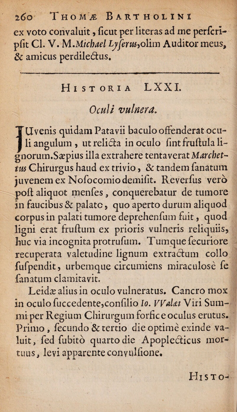 ex voto convaluit, ficut per literas ad me perfcrl- pfit Cl. V. MMichael Ly ferus,olim Auditor meus, & amicus perdiledus. Historia LXXL Oculi vulnera» Jdvenis quidam Patavii baculo offenderat ocu¬ li angulum, utrelida inoculo fintfruftulali- gnorutn.Scepius illa extrahere tenta verat Marchet- tus Chirurgus haud ex trivio, & tandem fanatutn juvenem ex Nofocomiodemiht. Reverfus vero poft aliquot menfes, conquerebatur de tumore in faucibus <k palate, quo aperto durum aliquod corpus in palati tumore deprehenfum fuit, quod ligni erat fruftum ex prioris vulneris reliquiis, huc via incognita protrufum. Tumque fecuriore recuperata valetudine lignum extractum collo fufpendit, urbemque circumiens miraculose fe fanatum clamitavit. Leid^ alius in oculo vulneratus. Cancro mox in oculo fuccedente,confilio Io. Wahi Viri Sum¬ mi per Regium Chirurgum forfice oculus erutus. Primo , fecundo & tertio die optime exinde va¬ luit, fed fubito quarto die Apopledicus mor¬ tuus, levi apparente conyulfione. Hi s t o-