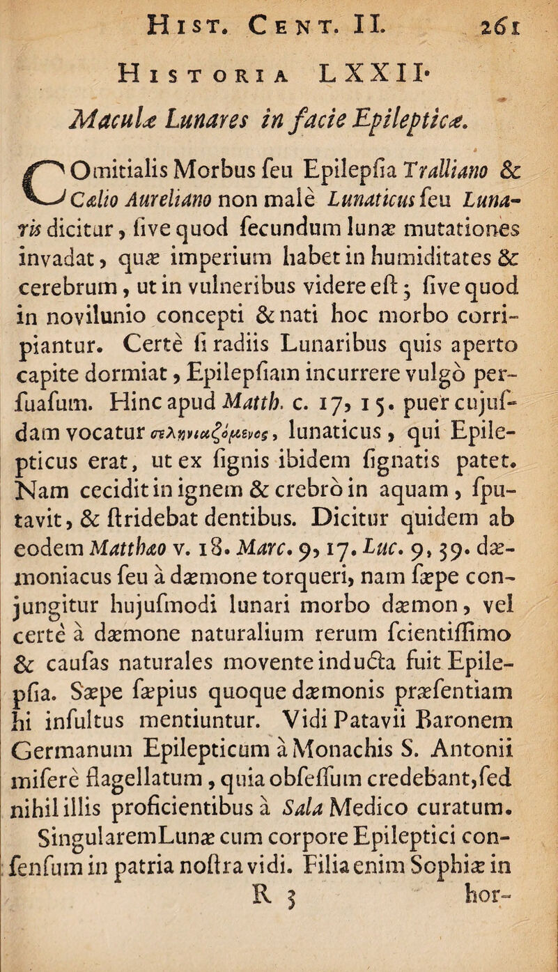 Historia LXXII- MacuU Lunares in facie Epileptica. * Omitialis Morbus feu Epilepfia Tralliano Sc ^-JCalio Aureliano non male Lunaticus feu. Luna- redicitur, live quod fecundum lun& mutationes invadat 5 qu# imperium habet in humiditates cerebrum, ut in vulneribus videre efb3 five quod in novilunio concepti & nati hoc morbo corri¬ piantur. Certe fi radiis Lunaribus quis aperto capite dormiat, Epilepfiam incurrere vulgo per- fuafum. Hinc apud Matth. c. 17? 15. puercujuf- damvocatur* lunaticus, qui Epile¬ pticus erat, ut ex lignis ibidem lignatis patet. Nam cecidit in ignem & crebro in aquam, fpu- tavit, & ftridebat dentibus. Dicitur quidem ab eodem Matthao v. 18. Mare. 9,17. Luc. 9,39. dae¬ moniacus feu a dsemone torqueri, nam fsepe con¬ jungitur hujufmodi lunari morbo daemon, vel certe a daemone naturalium rerum fcientillimo & caufas naturales movente induda fuit Epile- plia. Saepe fsepius quoque dsemonis praefentiam hi infultus mentiuntur. Vidi Patavii Baronem Germanum Epilepticum a Monachis S. Antonii mifere flagellatum, quiaobfeflum credebant,fed nihil illis proficientibus a Sala Medico curatum. SingularemLunae cum corpore Epileptici con- fenfum in patria noftra vidi. Filia enim Sophia in hor-