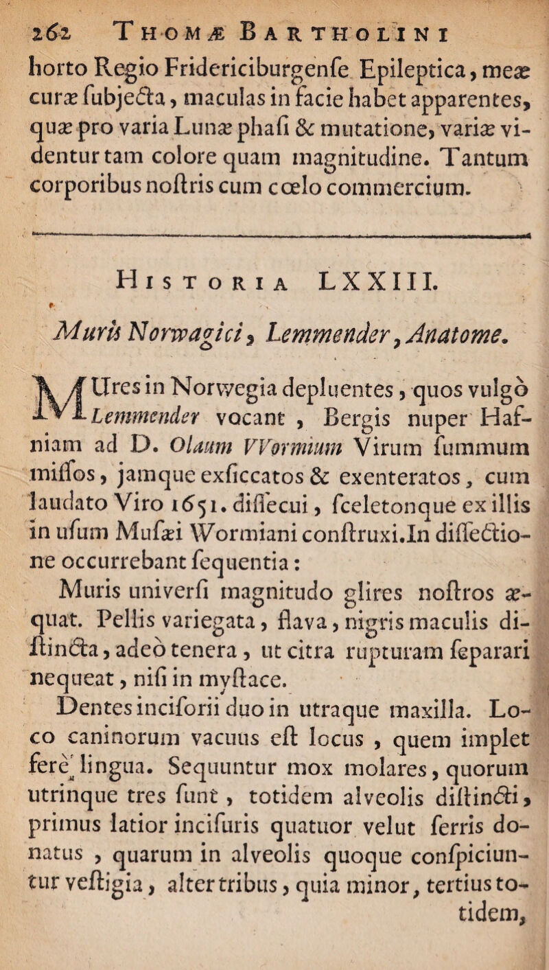 horto Regio Fridericiburgenfe Epileptica, meas curas fubjeda, maculas in facie habet apparentes, quas pro varia Lunas phafi & mutatione, varias vi¬ dentur tam colore quam magnitudine. Tantum corporibus noflris cum coelo commercium. Historia LXXIIL Muyu Norwagicis Lemmender 7Anatome. Mllres in Norwegia depluentes, quos vulgo Lemmender vocant , Bergis nuper Haf- niam ad D. Olaum VVormimn Virum fummurn miifos, jamque exficcatos & exenteratos, cum laudato Viro 1651. diflecui, fceletonque ex illis in ufum Mufasi Wormiani conftruxi.In difle&io- ne occurrebant fequentia: Muris uni ver fi magnitudo glires noflros as- quat. Pellis variegata, flava, nigris maculis di- Aindfci, adeo tenera, ut citra rupturam feparari nequeat, nifi in myflace. Dentes inciforii duo in utraque maxilla. Lo¬ co caninorum vacuus cfl: locus , quem implet fere'lingua. Sequuntur mox molares, quorum utrinque tres furit, totidem alveolis diltin&i, primus latior incifuris quatuor vel ut ferris do¬ natus , quarum in alveolis quoque conlpiciun- tur vefbgia, alter tribus, quia minor, tertius to¬ tidem,