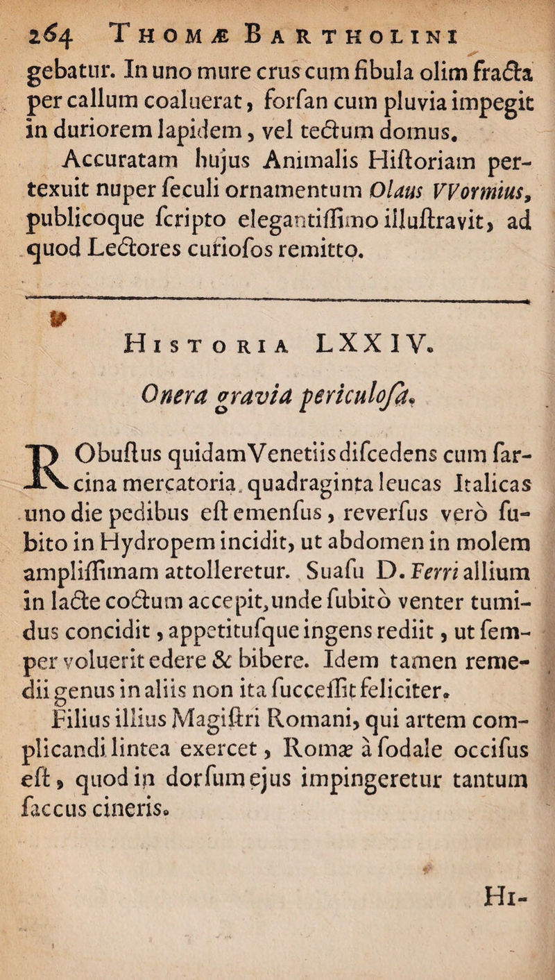 gebatur. In uno mure crus cum fibula olim fra&a per callum coaluerat, forfan cum pluvia impegit in duriorem lapidem, vel tedtum domus. Accuratam hujus Animalis Hiftoriam per¬ texuit nuper feculi ornamentum tOlaus VVormius, publicoque fcripto elegantiffimo iiluftravit, ad quod Le&ores cufiofos remitto. Historia LXXIV» Onera gravia periculoja. RObuftus quidamVenetiisdifcedens cum far- cina mercatoria, quadraginta leucas Italicas uno die pedibus eft emenfus, reverfus vei b fu- bito in Hydropem incidit, ut abdomen in molem ampliflimam attolleretur. Suafu D. Ferri allium in ladte codtum accepit,unde fubito venter tumi¬ dus concidit, appetitufque ingens rediit, ut fem- per voluerit edere & bibere. Idem tamen reme¬ dii genus in aliis non ita fucceilit feliciter* Filius illius Magiftri Romani, qui artem com¬ plicandi lintea exercet, Romseafodale occifus eft, quodip dorfiimejus impingeretur tantum fac cus cineris» Hi-