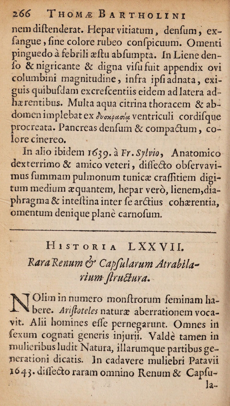 nem dirtenderat. Hepar vitiatum, denfum, ex- fangue, fine colore rubeo confpicuum. Omenti pinguedo a febrili sertu abfumpta. In Liene den- lo & nigricante & digna vifufuit appendix ovi columbini magnitudine, infra ipfiadnata, exi¬ guis quibufdam excrefcentiis eidem ad latera ad¬ herentibus. Multa aqua citrina thoracem & ab¬ domen implebat ex fomfumcA ventriculi cordifque procreata. Pancreas denfum 3c comparum, co¬ lore cinereo. In alio ibidem i6$q, a Fr. Svlvioy Anatomico dexterrimo & amico veteri, diffedo obfervavi- mus fummam pulmonum tunicse craflitiem digi¬ tum medium ^quantem, hepar vero, lienem,dia¬ phragma & intertina inter fe ardius cohaerentia, omentum denique plane carnofum. Historia LXXVII. Rara Renum & Capfalarum Atrahila- riumjlru&ura. Olim in numero monftrorum feminam ha- bere. Anftoteles naturae aberrationem voca¬ vit. Alii homines effe pernegarunt. Omnes in fexum cognati generis injurii. Valde tamen in mulieribus ludit Natura, illarumque partibus ge¬ nerationi dicatis. In cadavere muliebri Patavii diiTedo raram omnino Renum & Capfu-