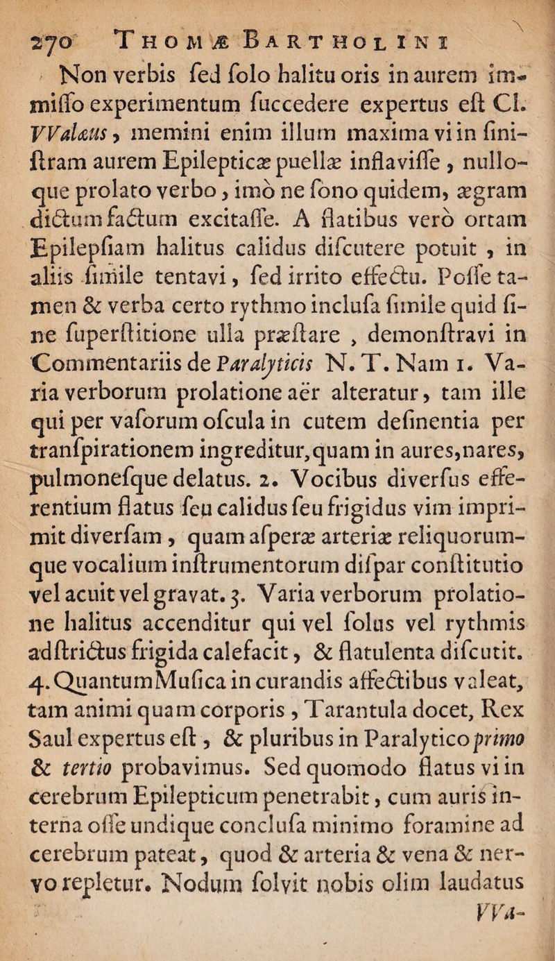 Non verbis fed folo halitu oris inaurem im- milio experimentum fuccedere expertus eft Cl. VVaUus, memini enim illum maxima vi in flni- flram aurem Epileptica puellas inflavifle , nullo¬ que prolato verbo, imo ne fono quidem, segram di&um fa<£lurn excitafle. A flatibus vero ortam Epilepfiam halitus calidus difcutere potuit , in aliis flniile tentavi, fed irrito effetlu. Poffe ta¬ men & verba certo rythmo inclufa flmile quid fl¬ ue fuperftitione ulla proflare , demonftravi in Commentariis de Paralyticis N. T.Nami. Va¬ ria verborum prolatione aer alteratur, tam ille qui per vaforum ofcula in cutem definentia per tranfpirationem ingreditur,quam in aures,nares, pulmonefque delatus. 2. Vocibus diverfus effe¬ rentium flatus feu calidus feu frigidus vim impri¬ mit diverfam , quam afperas arterias reliquorum¬ que vocalium inftrumentorum difpar conftitutio vel acuit velgrayat.3. Varia verborum prolatio¬ ne halitus accenditur qui vel folus vel rythmis adftridus frigida calefacit, & flatulenta difcutit. 4. QuantumMuflca in curandis affedlibus valeat, tam animi quam corporis , Tarantula docet, Rex Saul expertus efl:, & pluribus in Paralytico primo & tertio probavimus. Sed quomodo flatus vi in cerebrum Epilepticum penetrabit, cum auris in¬ terna offe undique conclufa minimo foramine ad cerebrum pateat, quod & arteria & vena & ner¬ vo repletur. Nodum folvit nobis olim laudatus Wa-