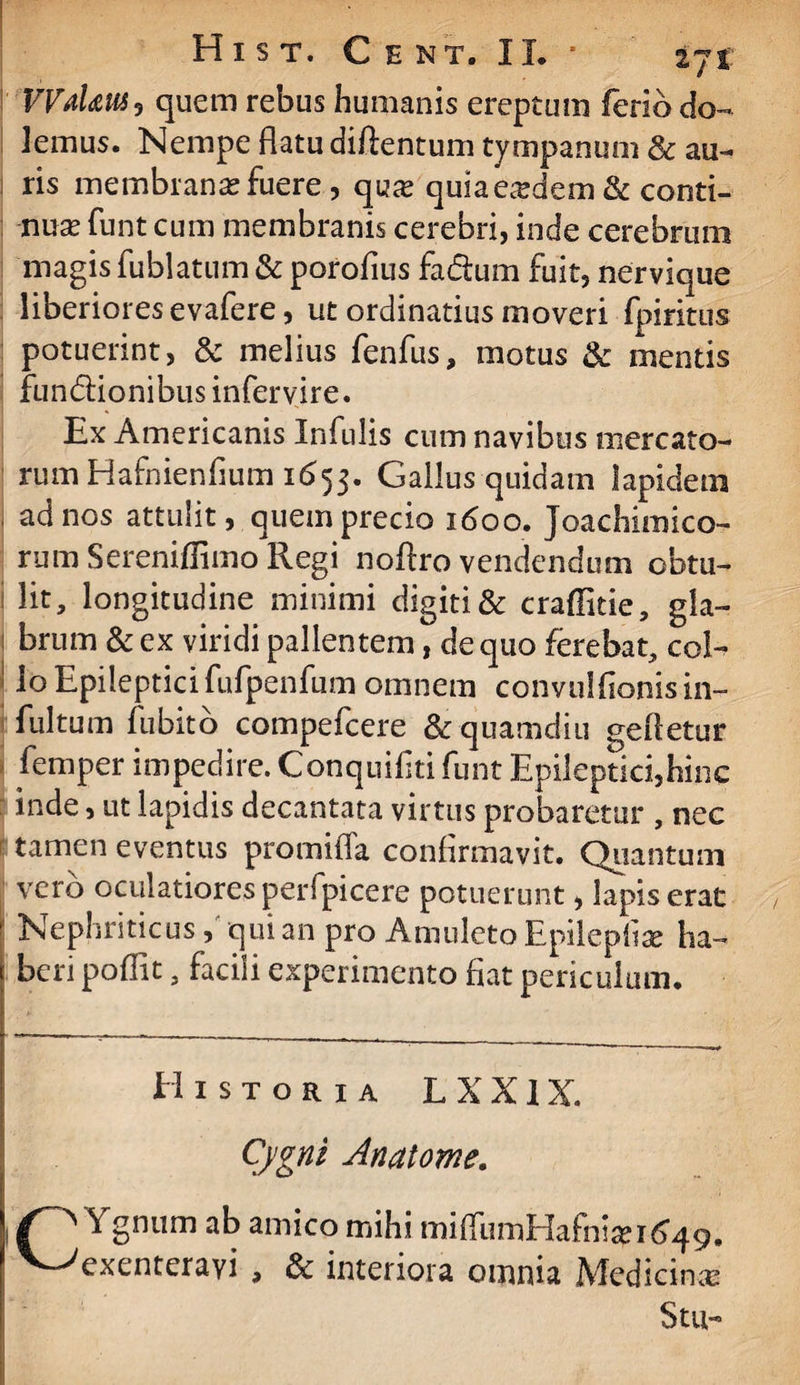 VVaUuSy quem rebus humanis ereptum ferio do¬ lemus. Nempe flatu diftentum tympanum & au¬ ris membranas fuere, quas quia eadem & conti¬ nuae funt cum membranis cerebri, inde cerebrum magis fublatum & porofius fa&um fuit, nervique liberiores evafere, ut ordinatius moveri fpiritus potuerint, & melius fenfus, motus & mentis fun&ionibus infervire. Ex Americanis Infulis cum navibus mercato¬ rum Hafnienfium 1653. Gallus quidam lapidem ad nos attulit, quem precio 1600. Joachimico- rum Sereniflimo Regi noflro vendendum obtu¬ lit, longitudine minimi digiti & craffitie, gia- 1 brum & ex viridi pallentem, de quo ferebat, coi- ! lo Epilepticifufpenfum omnem convulfionisin- fultum fu bito compefcere &quamdiu gefletur femper impedire. Conquifiti funt Epileptici,hinc inde, ut lapidis decantata virtus probaretur , nec tamen eventus promiffa confirmavit. Quantum vero oculatiores perfpicere potuerunt, Iapis erat ’ Nephriticus, qui an pro Amuleto Epileplise ha¬ beri poffit, facili experimento fiat periculum. Historia L X X1X. Cjgnt Anatome. Ygnum ab amico mihi miffumHafnisp 1-649. 1 V^exenterayi , & interiora omnia Medicinas Stu-