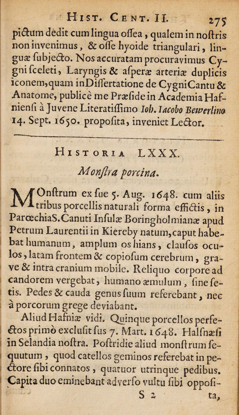 pi&iim dedit cum lingua offea , qualem in noftris non invenimus, & olle hyoide triangulari, lin- guse fubjedfco. Nos accuratam procuravimus Cy- gnifceleti, Laryngis & afpera? arteria duplicis iconem,quam inDifiertatione de CygniCantu & Anatome, publice me Praede in Academia Haf- nienfi a Juvene Literatiflimo Iob. Iacobo Bewerlim 14. Sept. 1650. propofita, inveniet Ledior. Historia L X X X, MonJIra porcina» \/f Onftrum exfue 5. Aug. 1648. cum aliis >LV1 tribus porcellis naturali forma effi&is , in ParcechiaS.Canuti Infulte Boringholmiante apud Petrum Laurentii in Kiereby natum,caput habe¬ bat humanum, amplum os hians, claufos ocu¬ los , latam frontem & copiofum cerebrum, gra¬ ve & intra cranium mobile. Reliquo corpore ad candorem vergebat, humano cernulum , fine fe¬ tis. Pedes & cauda genus fuum referebant, nec a porcorum grege deviabant. Aliud Hafnia? vidi. Quinque porcellos perfe- &os primo exclufitfus 7. Mart. 1(348. Halfnscfi in Selandia noftra. Pofiridiealiud monflrumfe- quutuin , quod catellos geminos referebat in pe- j i <5fcore fibiconnatos , quatuor utrinque pedibus. | 1 Capita duo eminebant adverfo vultu fibi oppofi- S z ta.