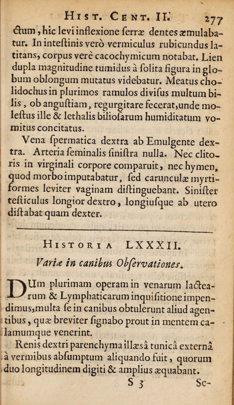 fluoi, hic levi inflexione ferrae dentes aemulaba¬ tur. In inteftinis vero vermiculus rubicundus la¬ titans, corpus vere cacochymicum notabat. Lien dupla magnitudine tumidus a folita figura in glo¬ bum oblongum mutatus videbatur. Meatus cho- lidochus in plurimos ramulos divifus multum bi¬ lis , obanguftiam, regurgitare fecerat,unde mo- leftus ille & lethalis biliofarum humiditatum vo¬ mitus concitatus. Vena fpermatica dextra ab Emulgente dex¬ tra. Arteria feminalis finiflra nulla. Nec clito*. ris in virginali corpore comparuit, nec hymen, quod morbo imputabatur, fed carunculae myrti- formes leviter vaginam diftinguebant. Sinifler tefticulus longior dextro, longiufque ab utero diflabat quam dexter. Histori a LXXXII. Varia in canibtu Obfervationes. DUm plurimam operam in venarum labea¬ rum & Lymphaticarum inquifitione impen¬ dimus,multa fe in canibus obtulerunt aliud agen¬ tibus , quae breviter fignabo prout in mentem ca- - lamumque venerint. Renis dextri parenchyma illaesa tunica externa a vermibus abfumptum aliquando fuit, quorum duo longitudinem digiti & amplius aequabant. S 3 Se-