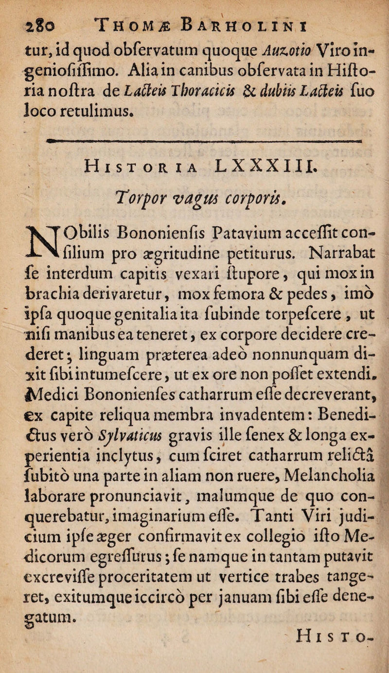 THOMiE B A R H OLINI tur, id quod obfervatum quoque Auz.otio Viroln- geniofiilimo. Alia in canibus obfervata in Hifto- rianoftra de Laiteis Thoracicis & dubiis Lacteis fuo loco retulimus* Historia LXXXIII* Torpor vagus corporis. Obilis Bononienfis Patavium accelfitcon- i-x filium pro argritudine petiturus. Narrabat fe interdum capitis vexari itupore, qui mox in brachia derivaretur, mox femora & pedes, imo ipfa quoque genitalia ita fubinde torpefcere , ut nili manibus ea teneret, ex corpore decidere cre¬ deret; linguam prasterea adeo nonnunquam di¬ xit fibiintumefcere, ut ex ore non polfet extendi* Medici Bononienfes catharrum elfe decreverant, ex capite reliqua membra invadentem: Benedi¬ ctus vero Sjlvaticus gravis ille fenex & longa ex¬ perientia inclytus, cumfciret catharrum reli£ta fubito una parte in aliam non ruere, Melancholia laborare pronunciavit, malumque de quo con¬ querebatur, imaginarium elfe. Tanti Viri judi¬ cium ipfeseger confirmavit ex collegio ifto Me¬ dicorum egrefiurus; fe namque in tantam putavit excrevilfe proceritatem ut vertice trabes tange¬ ret, exitumque iccirco per januam fibielfe dene¬ gatum.