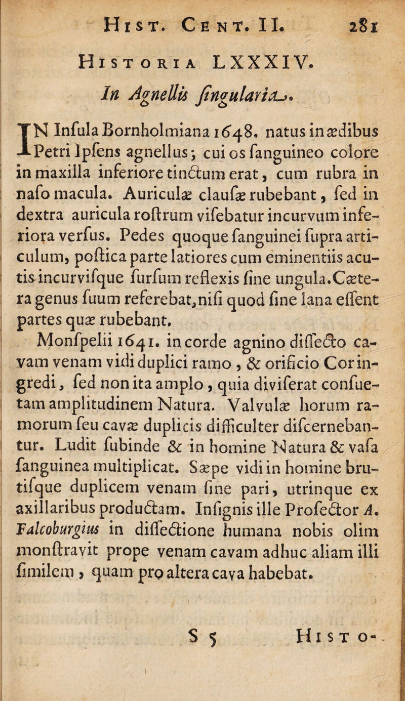 Historia LXXXIV. in Agnellis fingulavitu. IN InfulaBornholmiana 164%* natus in asdibus Petrilpfens agnellus-, cuiosfanguineo colore in maxilla inferiore tindum erat, cum rubra in nafo macula. Auricula? claufas rubebant, fed in dextra auricula roflrum vifebatur incurvum infe¬ riora verfus. Pedes quoque fanguinei fupra arti¬ culum, poftica parte latiores cum eminentiis acu¬ tis incurvifque furfum reflexis fine ungula.Cete¬ ra genus fuum referebat,nifl quod fine lana effent partes quas rubebant. Monfpelii 1641. in corde agnino diffedo ca¬ vam venam vidi duplici ramo , & orificio Cor in¬ gredi , fed non ita amplo, quia diviferat confue- tam amplitudinem Natura. Valvulse horum ra¬ morum feu cav«e duplicis difficulter difcerneban- tur. Ludit fubinde & in homine Natura & vafa fanguinea multiplicat. Saspe vidi in homine bru- tifque duplicem venam fine pari, utrinque ex axillaribus produdam. Infignis ille Profedor A. Talcoburgius in dififedione humana nobis olim monftravit prope venam cavam adhuc aliam illi fimilem > quam prp altera cava habebat. S 5 Hist o- 1