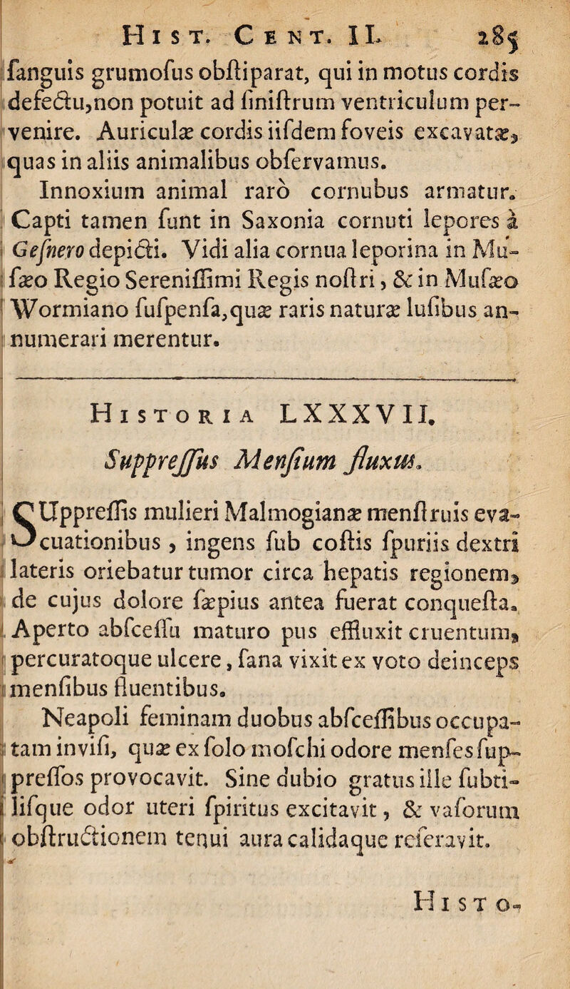 fanguis grumofus obfti parat, qui in motus cordis defedu,non potuit ad liniftrum ventriculum per» venire. Auricula? cordis iifdem foveis excavata^ quas in aliis animalibus obfervamus. Innoxium animal raro cornubus armatur» Capti tamen funt in Saxonia cornuti lepores a Gefnero depidi. Vidi alia cornua leporina in Mu- fxo Regio Sereniffimi Regis noflri, & in Mu Geo : Wormiano fufpenfa,qua? raris natura? lufibus an¬ numerari merentur. Historia LXXXVII. Suppreflus Menfium fluxui, QUppreffis mulieri Malmogiana? menflruis eva- ^cuationibus , ingens fub coftis fpuriis dextri lateris oriebatur tumor circa hepatis regio nem 3 de cujus dolore Gepius antea fuerat conquefta. Aperto abfcefln maturo pus effluxit cruentum» percuratoque ulcere, fana vixit ex voto deinceps menfibus fluentibus. Neapoli feminam duobus abfceffibus occupa- , tam in vili, qua? ex folo mofchi odore menfesfup- 1 prelfos provocavit. Sine dubio gratus ille fubti- ! lifque odor uteri fpiritus excitavit, & vaforum \ obftrudionem tenui aura calidaque referavit. I *