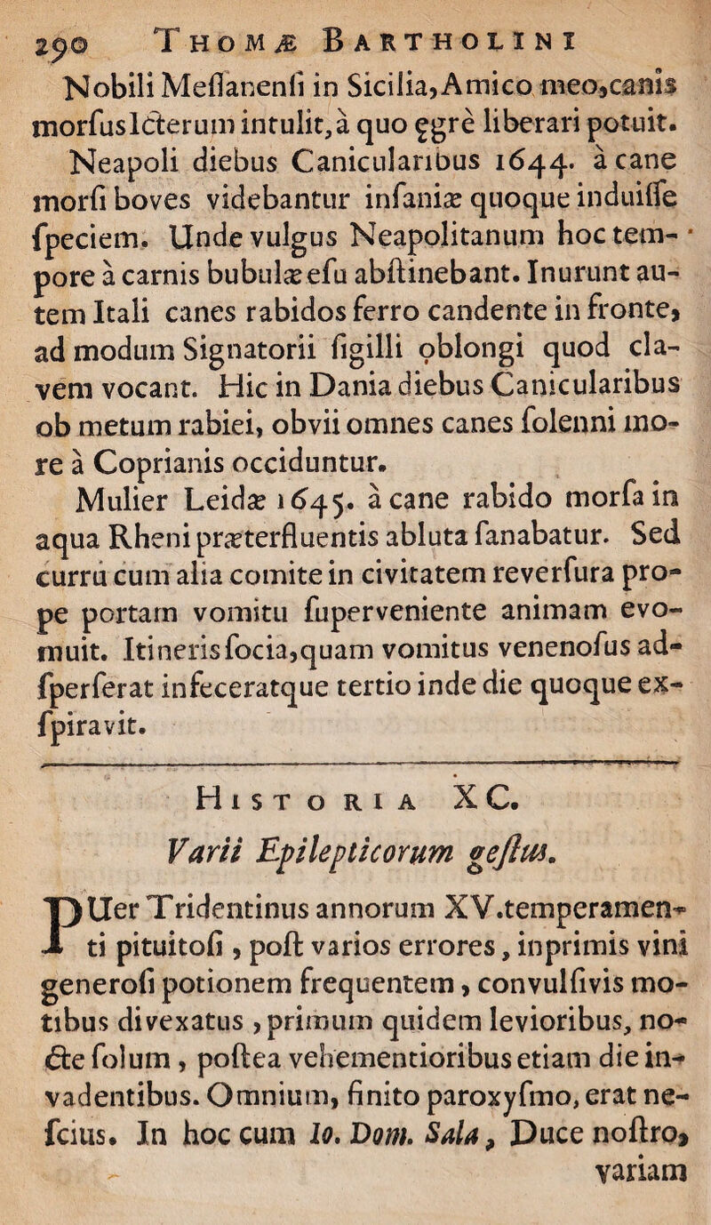 Nobili Meflanenli in Sicilia,Amico meo,canis morfusIcterum intulit, a quo £gre liberari potuit. Neapoli diebus Canicularibus 1644. a cane morfi boves videbantur infanise quoque induilfe fpeciem. Unde vulgus Neapolitanum hoc tem¬ pore a carnis bubulseefu abftinebant. Inurunt au¬ tem Itali canes rabidos ferro candente in fronte, ad modum Signatorii figilli oblongi quod ela¬ vem vocant. Hic in Dania diebus Canicularibus ob metum rabiei, obvii omnes canes folenni mo¬ re a Coprianis occiduntur. Mulier Leida? 1645. acane tabido morfain aqua Rheni praeterfluentis abluta fanabatur. Sed curru cum alia comite in civitatem reverfura pro¬ pe portam vomitu fuperveniente animam evo¬ muit. Itinerisfocia,quam vomitus venenofus ad- fperferat infeceratque tertio inde die quoque ex- fpiravit. Historia XC. Varii Epilepticorum gejlm. PUer Tridentinus annorum XV.temperamem» ti pituitofi , poft varios errores, inprimis vini generofi potionem frequentem, convulfivis mo¬ tibus divexatus , primum quidem levioribus, no- 6:e folum, poftea vehementioribus etiam die in¬ vadentibus. Omnium, finito paroxyfmo, erat ne- fcius. In hoc cum lo.Dom.Sala, Ducenoftro» - variani