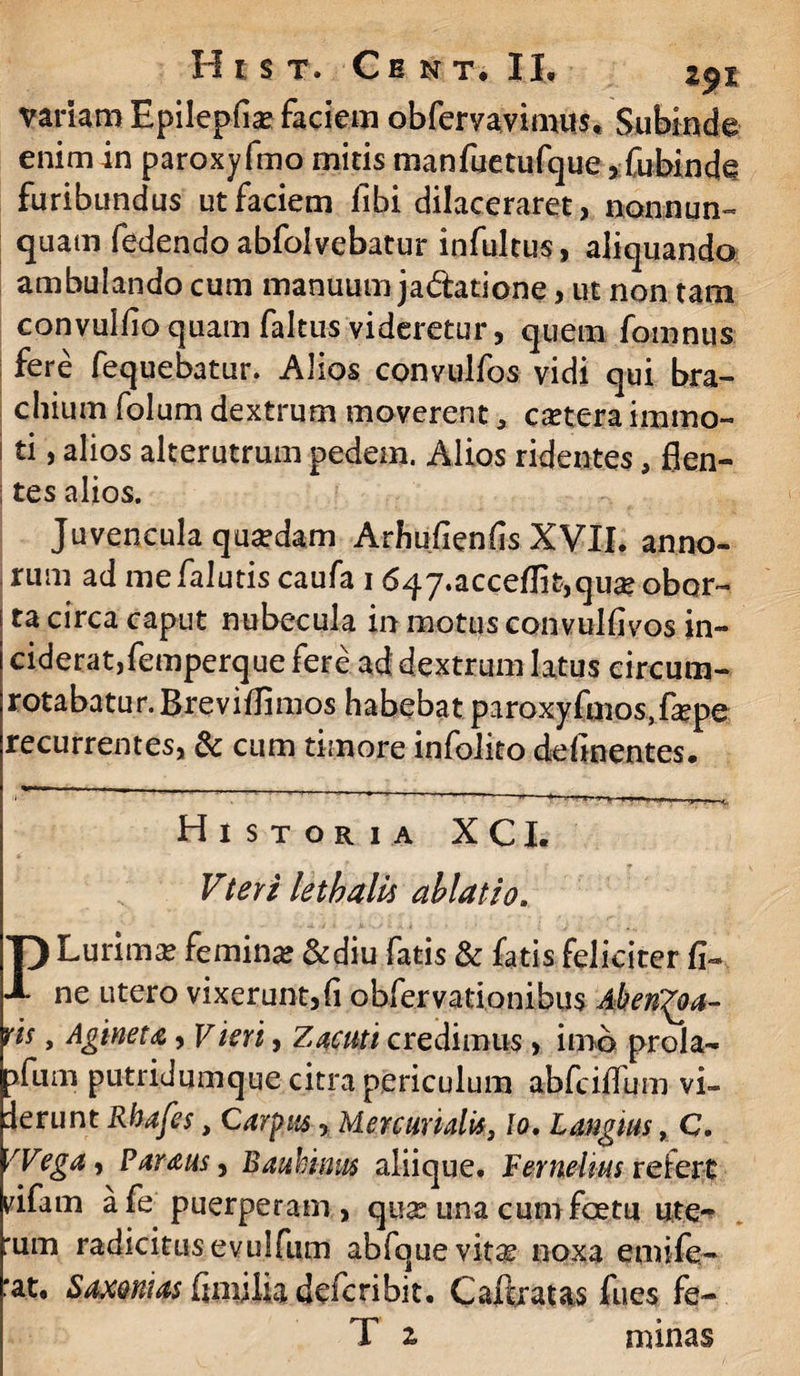 variam Epileplia* faciem obfervavimus, Subinde enim in paroxy fmo mitis tnanfuetufque, fubinde furibundus ut faciem libi dilaceraret, nonnun- quam fedendo abfoivebatur infultus, aliquando ambulando cum manuum ja&atione, ut non tam convullio quam faltus videretur, quem fomnus fere fequebatur. Alios convulfos vidi qui bra¬ chium folum dextrum moverent * cetera immo¬ ti , alios alterutrum pedem. Alios ridentes, flen- I tes alios. Juvencula quardam Arhufienfis XVII. anno¬ rum ad me /alutis caufa 1647.acce/Iit,qua? obor¬ ta circa caput nubecula in motus convulfivos in¬ ciderat,femperque fere ad dextrum latus circum¬ rotabatur. BreviUimos habebat paroxyfmos,fepe recurrentes, & cum timore infolito delinentes. Historia XCI. Vteri lethalis ablatio. PLurimse femina &diu fatis & fatis feliciter fi¬ ne utero vixerunt,fi obfervationibus AhetiQa- ris, Agineta, Viert, Zacuti credimus, imb prola- pfum putridumque citra periculum abfcilfum vi- lerunt Rhafes, Carpus, Mercurialis, Io. Langius, C. fVega, Parausy Bauhwus aliique. Fernelms refert rifam afe puerperam, quas una cum foetu ute^ rum radicitusevulfum abfque vitas noxa emife- rat, Saxoni as finnlia defcribit. C auratas fues fe- T ^ minas