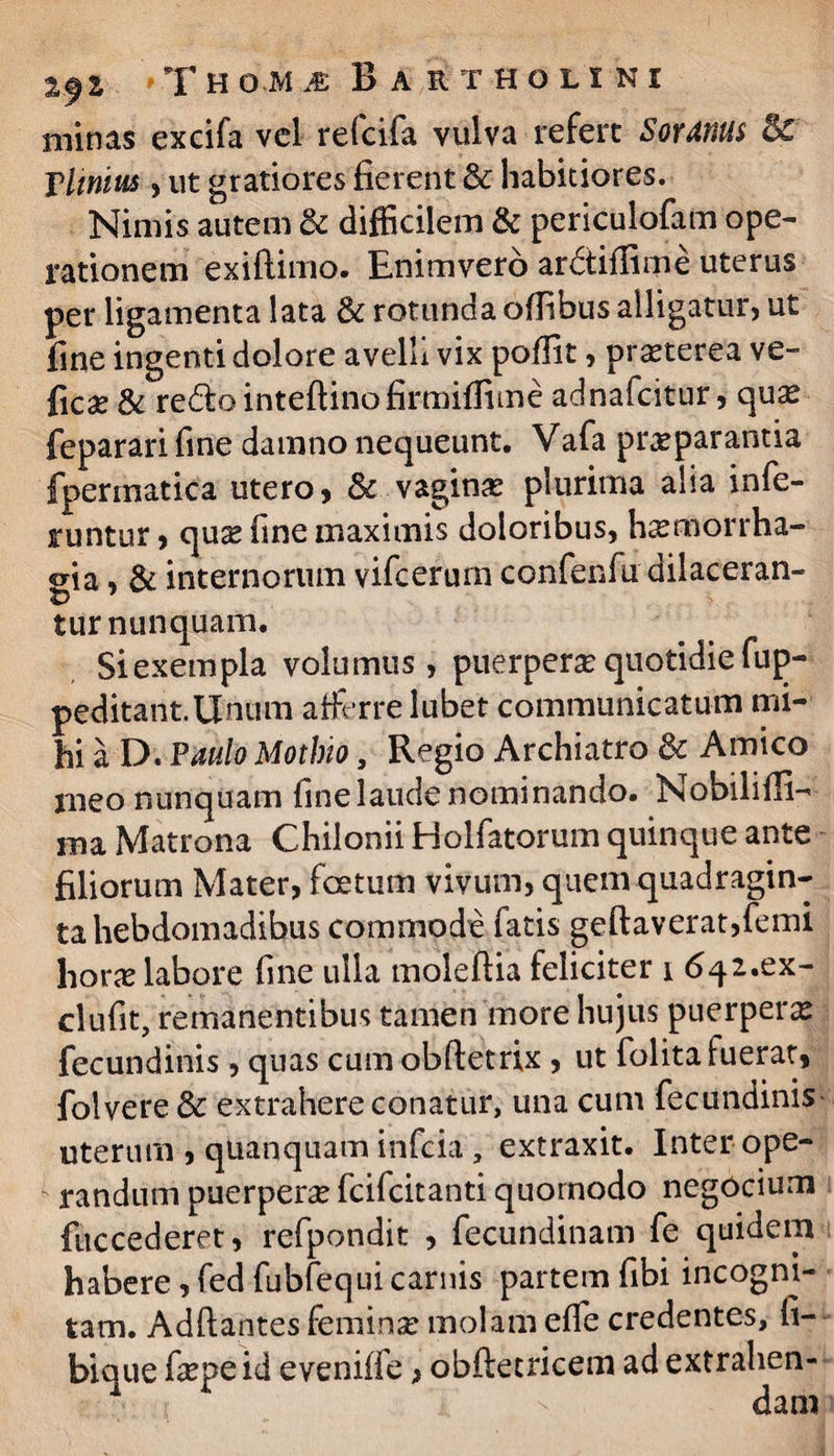 minas excifa vel refcifa vulva refert Soranus Sc Tlinius, ut gratiores fierent & habitiores. Nimis autem & difficilem & periculofam ope¬ rationem exiflimo. Enimvero ardtiflime uterus per ligamenta lata & rotunda oflibus alligatur, ut fine ingenti dolore avelli vix poflit, praeterea ve- ficse& redlointeftinofirmiflime adnafcitur, quas feparari fine damno nequeunt. Vafa praeparantia fpermatica utero, & vaginas plurima alia infe¬ runtur , quse fine maximis doloribus, hasmorrha- oia , & internorum vifcerum confenfu dilaceran¬ te tur nunquam. Siexempla volumus, puerperas quotidie fup- peditant.Unum afferre lubet communicatum mi¬ hi a D. Paulo Mothio, Regio Archiatro & Amico meo nunquam fine laude nominando. Nobilifli- ma Matrona Chilonii Holfatorum quinque ante filiorum Mater, foetum vivum, quem quadragin¬ ta hebdomadibus commode fatis geftaverat,femi horas labore fine ulla moleflia feliciter i <5q2.ex- clufit, remanentibus tamen more hujus puerperas fecundinis, quas cum obftetrix , ut folita fuerat, folvere & extrahere conatur, una cum fecundinis uterum , quanqtiam infcia, extraxit. Inter ope¬ randum puerperas fcifcitanti quornodo negOcium fuccederet, refpondit , fecundinam fe quidem habere, fed fubfequi carnis partem fibi incogni¬ tam. Ad flantes feminas molam efle credentes, fi¬ bi que faspeid eveniffe > obfletricem ad extrahen-