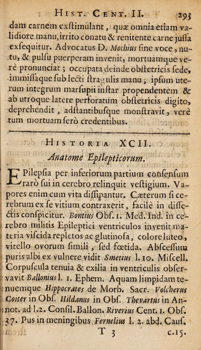 Hi s t. Cent.II. 29$ dam carnem exftiinulant, qua? omnia etiam va¬ lidiore manu,irrito conatu & renitente carne julfa exfequitur. Advocatus D. Mothius fne voce , nu¬ tu, dc pulfu puerperam invenit, mortuamcjue ve¬ re pronunciat; occupata deinde oblfetricis fede, immiffaquefubledd ffragulis manu , ipfurn ute¬ rum integrum marfupjiinftar propendentem 8c ab utroque latere perforatum obftetricis digito, deprehendit, aditantibufque moniiravit, vere tum mortuam Iero credentibus. ' 1 ■ -r I ■»«!■»■ >«■ n ■ —; -t-n I» I»ni». .. . TIHI^ Historia XCII. Jnatome Epilepticorum. EPilepfia per inferiorum partium confenfum raro fui in cerebro relinquit veftigium. Va¬ pores enim cum vita diflipantur. Oeterum fi ce- rebrum ex fe vitium contraxerit, facile in diffe¬ rs confpicitur. Rontius Obf. 1. Med.Ind. in ce- ; rebro militis Epileptici ventriculos invenit ma¬ teria vifcida repletos ac glutinofa, colore luteo, vitello ovorum fimili , fed foetida. Abfcelfura ij puris albi ex vulnere vidit Smetius 1.10. Mifcell. Corpufcula tenuia & exilia in ventriculis obfer- 2 vavit Ballonius I. 1. Ephem. Aquam limpidam te- nnuemque Hippocrates de Morb. Sacr. Volcherus Coiter lnObt. Htldarms in Obf Thevartus inAn- t! not. ad 1.2. Confil.Ballon. Riverius Cent. 1. Obf. \ 57. Pus in meningibus Fernelim 1. 2. abd. Cauf. U- T 3 c.15.