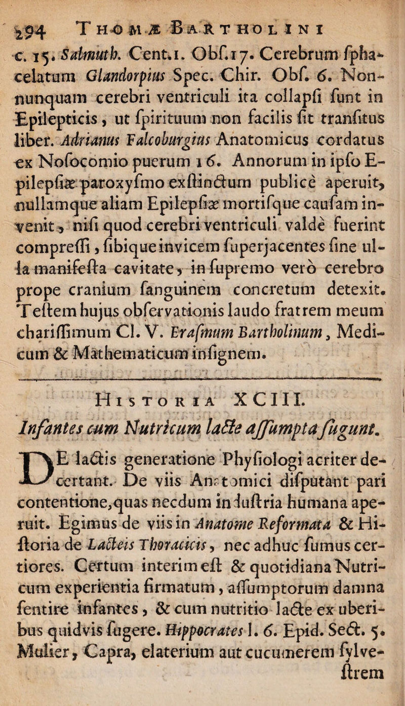 c. 15* Sdmutk Genta. Obf.17. Cerebrum fpha- celatum Glandorpius Spec. Chir. Obf. 6. Non- nunquam cerebri ventriculi ita collapfi funt in Epilepticis, ut fpirituum non facilis lit tranfitus liber. Adrianus V alcoburgius Anatomicus cordatus ex Nofocomio puerum 16. Annorum in ipfo E- pilepfe paroxyfmo exftin&urn publice aperuit, nullamque aliam Hpilepfaae mortifque caufam in¬ venit, nifi quod cerebri ventriculi valde fuerint comprefii 5 fibiqueinvicem fuperjacentes fine ul¬ la manifolia cavitate, infupremo vero cerebro prope cranium fanguinem concretum detexit. Tefiem hujus obfervationis laudo fratrem meum chariffimum Cl. V. Erafmum Bartholinum, Medi¬ cum & Mathematicum ihfignem. Historia XCIII. Infantes eum Nutricum lafle ajfumpta fuguntm E la&is generatione Phyfiologi acriter de- certant. De viis An? tomici difputant pari contentione,quas necdum induftria humana ape¬ ruit. Egimus de viis in Anatome Reformata & Hi- ftoria de Latteis Thoracicis, nec adhuc fumus cer¬ tiores. Certum interimeE & quotidiana Nutri¬ cum experientia firmatum, affumptorum damna fentire infantes, & cum nutritio la<5le ex uberi¬ bus quidvis fugere. Hippocrates 1. 6. Epid. Se<E. 5. Mulier, Capra, elaterium aut cucumerem fylve- flrem