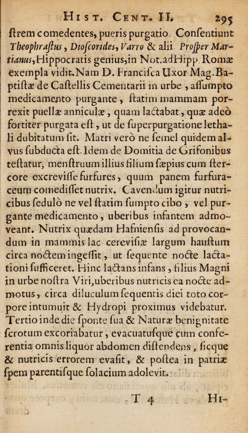 Hi S T. C E N T • II# lirem c omedentes, pueris purgatio Confentiunt Theophrafius, Diofcondes, Varro & alii Projper Mar~ ! tianus,Hippocratis genius,in Not.adHipp Romse i exempla vidit.Nam D. Francifca Uxor Mag.Ba- ptiftae de Caflellis Cementarii in urbe , affumpto medicamento purgante, flatimmammam por- ! rexit puellse annicula , quam iadabat, qua? adeo fortiter purgata efl, ut de fuperpurgationeletha- , li dubitatum lit. Matri vero ne femel quidem al¬ vus fubduda efl. Idem de Domitia de Grifonihus teflatur, menflruum illius filium faspius cum fler- eore excreviffefurfures, quum panem furfura- ceum comediflet nutrix. Cavendum igitur nutri¬ cibus fedulb ne vel flatim fumpto cibo , vel pur¬ gante medicamento, uberibus infantem admo¬ veant. Nutrix qusedam Hafnienfis ad provocan¬ dum in mammis lac cerevifia? largum hatiflum circa nodem ingeflit, ut fequente node lada- tioni Tufficeret. Hinc ladans infans , filius Magni, in urbe noflra Viri,uberibus nutricis ea node ad¬ motus, circa diluculum fequentis diei toto cor¬ pore intumuit & Hydropi proximus videbatur. Tertioindedie fponte fua & Natura? benignitate fcrotum excoriabatur, evacuatufque cum confe¬ rentia omnis liquor abdomen diflendens , ficque & nutricis errorem evafit, & poflea in patria? fpem parentifque folacium adolevit.