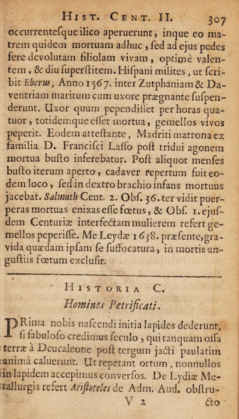 occurrentefqueilico aperuerunt , inque eo ma¬ trem quidem mortuam adhuc , fed ad ejus pedes fere devolutam filiolam vivam, optime valen¬ tem , & diu fuperfHtem. Hifpani milites, ut feri- bit Eberus, Anno 1567. inter Zutphaniam&Da- ventriam maritum cum uxore pra?gnante fufpen- derunt. Uxor quum pependiflet per horas qua- tuor, totidemqueeffet mortua, gemellos vivos peperit. Eodem atteftante, Madriti matrona ex familia D. Francifci Laffo poft tridui agonem mortua bullo inferebatur. Poft aliquot menfes bufto iterum aperto, cadaver fepertum fuit eo¬ dem loco, led m dextro brachio infans mortuus jacebat. Salmuth Cent. 2. Obf. 36. ter vidit puer¬ peras mortuas enixaseffefoetus, & Qbf. i.ejuf* dem Centuria? interfedam mulierem refert ge¬ mellos peperiffe. Me Leyda? 1638. prsefente,gra- vida quaedam ipfam fe fuffocatura, in mortis-an- guftiis foetum exclufit. ** Historia C. Homines Peirificati. T) Rima nobis nateendi initia lapides dederunt, A fi fabulofo credimus feculo , qui tanquam offa terrea Deucaleone poft tergum j a di paulatim anima caluerunt. Ut repetant ortum , nonnullos ,in lapidem accepimus converfos. De Lydis Me- tallurgis refert Ariptelcs de Adm. Aud. obftru- j V z do '