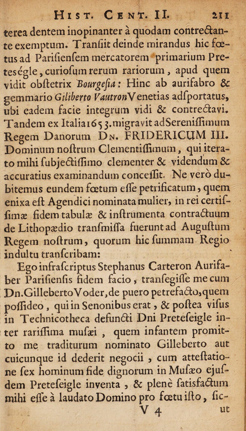 te rea dentem inopinanter a quodam contredan- te exemptum. Tranhit deinde mirandus hic foe¬ tus ad Parifienfem mercatorem primarium Pre- tesegle^curiofumrerum rariorum, apud quem vidit obftetrix Bourgefia: Hinc ab aurifabro &c gemmario Giliberto VautroriSf enetias adfportatus, ubi eadem facie integrum vidi & contredavi. Tandem ex Italia^j.migravitadSereniffimum Regem Danorum Dn. FRIDERICUM III. Dominum noftrutn Clementiflimum, qui itera¬ to mihi fubjediflimo clementer & videndum Sc accuratius examinandum concellit. Ne vero du¬ bitemus eundem foetum elfe petrificatum , quem enixa eft Agendici nominata mulier, in rei certif- fimas fidem tabula? & inftrumenta contra&uum de Lithopa?dio tranfmifia fuerunt ad Auguftum Regem noftrum, quorum hic fummam Regio indultu tranfcribam: Ego infrafcriptus Stephaniis Carteron Aurifa- ber Parifienfis fidem facio > tranfegiffe me cum Dn.GillebertoVoder,de puero petrefado,quem poffideo , qui in Senonibus erat, & poftea vifus in Technicotheca defundi Dni Pretefeigle in¬ ter rariflima mufasi , quem infantem promit¬ to me traditurum nominato Gilleberto aut cuicunque id dederit negocii 3 cum atteftatio- ne fex hominum fide dignorum in Mufseo ejufi- dem Pretefeigle inventa , & plene fatisfadum mihi elfe a laudato Domino pro fcetuifto, fic- V 4 ut