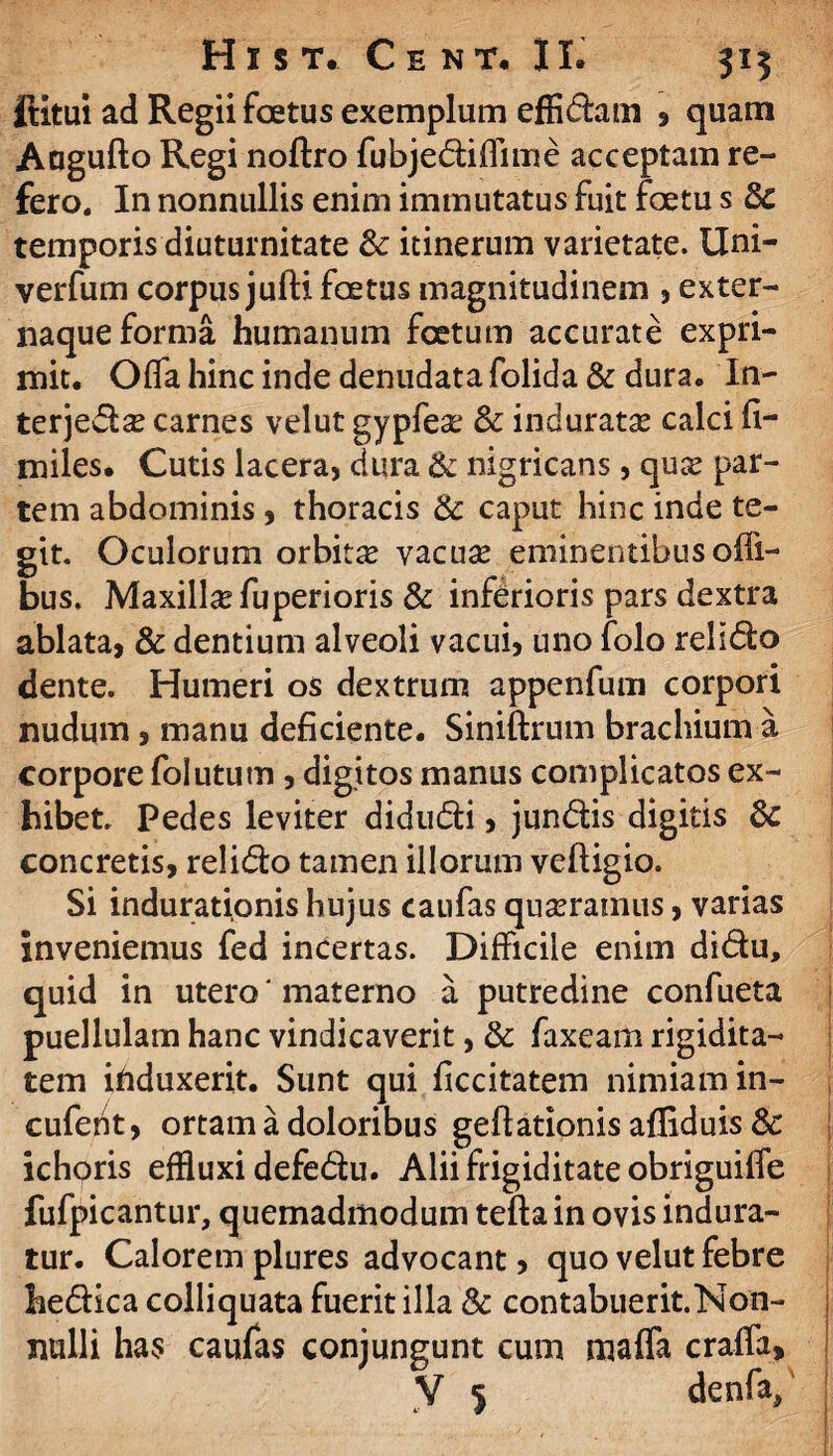 ftitui ad Regii foetus exemplum effidam , quam Aogufto Regi noftro fubjediffime acceptam re¬ fero. In nonnullis enim immutatus fuit foetu s temporis diuturnitate & itinerum varietate. Uni- verfum corpus jufti foetus magnitudinem 5 exter¬ naque forma humanum foetum accurate expri¬ mit. Offa hinc inde denudata folida & dura. In- terjeda? carnes velut gypfea: & induratse calci fi¬ mi les. Cutis lacera, dura & nigricans, quce par¬ tem abdominis, thoracis 3c caput hinc inde te¬ git. Oculorum orbitas vacuse eminentibus offi- bus. Maxillas fuperioris & inferioris pars dextra ablata, & dentium alveoli vacui, uno folo relido dente. Humeri os dextrum appenfum corpori nudum , manu deficiente. Siniftrum brachium a corpore folutum, digitos manus complicatos ex¬ hibet. Pedes leviter didudi, jundis digitis &c concretis, relido tamen illorum veftigio. Si indurationis hujus caufas quasramus, varias inveniemus fed incertas. Difficile enim didu, quid in utero' materno a putredine confueta puellulam hanc vindicaverit, & faxearn rigidita¬ tem iftduxerit. Sunt qui ficcitatem nimiam in- cufent, ortam a doloribus geflationis afliduis & ichoris effluxi defedu. Alii frigiditate obriguiiTe fufpicantur, quemadmodum tefta in ovis indura¬ tur. Calorem plures advocant, quo velut febre hedica colliquata fuerit illa & contabuerit.Non- nulli has caufas conjungunt cum maffa craffa, V 5 denfa/