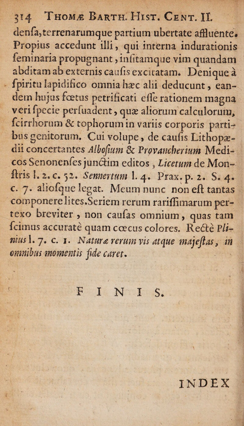 clenfa5terrenarumque partium ubertate affluente. Propius accedunt illi, qui interna indurationis feminam propugnant, inlitamque vim quandam abditam ab externis caulis excitatam. Denique a fpiritulapidihco omniahsec alii deducunt, ean¬ dem hujus fotus petrificati elfe rationem magna verifpecie periuadent, quae aliorum calculorum, fcirrliortim & tophorum in variis corporis parti¬ bus genitorum. Cui volupe, de caulis Lithopae- dii concertantes Albofmm & Vrovancherium Medi¬ cos Senonenfes jundiim editos , Licetum de Mon- ftris h 2. c. 52. Sennenum 1. 4. Prax. p. 2. S. 4. c. 7. aliofque legat. Meum nunc non eft tantas componere lites.Seriem rerum rarillimarum per¬ texo breviter , non caufas omnium, quas tam fcimus accurate quam c oecus colores. Redi e P/i- nm$ I.7. c. 1. Natura rerum vis atque majejias, m omnibus momentis fide caret, { FINIS. INDEX