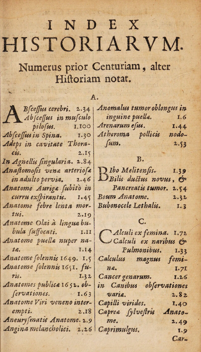 HISTORIARVM. Numerus prior Centuriam, alter Hiftoriam notat. V. / ' N A. ABfceJfus cerebri. 2,-34 Abjceffiis inmufculo pilofus. 1,100 Abfcejfusin Spina. 1.30 Adeps in cavitate Thora¬ cis. z. 15 In Agnellis Jingularia. z.84 Anaflomojis vena arteriofa in adulto pervia. z. 4 6 Anatome Auriga fubito in curru exfftirantis. 1.45 Anatome febre lenta mor¬ tui. 2.. 19 Anatome Olai a lingua bu¬ bula fuffocati. i.xi Anatome puelU nuper na¬ ta. 1.14 i Anatome folennis 1649. 1.5 I Anatome folennis i6<ji. fu¬ ris. 1.32, i Anatomes publica 16 51. ob- fervat tones. 1.63 ' Anatome Viri veneno inter¬ empti. z, 18 1 Aneuryfmatis Anatome. 1.9 ' Angina melancholici. z.z6 Anomalus tumor oblongus in inguine puella. 1.6 Arenarum efus. 1.44 Atheroma pollicis nodo- fum. B. Bibo Melitenfis. 1.39 Bilis dubius novus» & Pancreatis tumor, 2,. 54 Boum Anatome. 1.32, Bubonocele Lethalis. 1.5 C. CAlculi ex femina. 1.71 Calculi ex naribus & Pulmonibus. 1.35 Calculus magnus femi¬ na. 1.71 Cancer genarum. 1.2,6 in Canibus obfervationes varu. z.Zz Capilli virides. 1.40 Caprea fylvefirU Anato¬ me. z. 49 Caprimulgus. 1.9 Car•