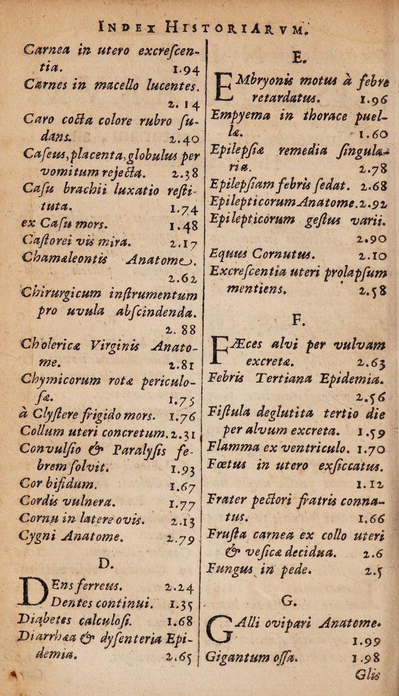 Carnea in utero excrefcen- tia. 1.94 Carnes in macello lucentes. z. 1 4 Caro coBa colore rubro fu- datis. 1.40 Cafetssyplacent a, globulus per 'vomitum rejeBa. 2.28 Cafu brachii luxatio rejli- il&t&n 1,^74 ex Cafu mors. 1.48 Caji oret vis mira. 2.17 Chamsleontis Anatom<u. z.6z Chirurgicum inflrumentum pro uvula abfcindenda. z. 88 Ch oleri ca Virginis Anato- me. z.8r Chymicorum rota periculo- [*• 1.75 a Clyflere frigido mors. 1.76 Collum uteri concretum. 2.31 Convulfio & Faralyjis fe¬ brem folvit. 1.93 Cor bifidum. 1.67 Cordis vulnera. 1.77 Cornu in latere ovis. 2.13 Cygni Ana tome. z.79 D. D Ens ferreus. 2.24 Dentes continui. 1.35 Diabetes calculofi. 1.68 Diarrhaa & dyfenteria Epi- demm. 2^5 E. TJ Mbryonis motus a febre *-> retardatus, 1.96 Empyema in thorace puel¬ la. 1.60 Epilepfia remedia Jingula* ria. 2.78 Epilepfiamfebris fedat. 2.68 Epilepticorum Anatome.z.9z Epilepticorum geflus varii. 2.90 Equus Cornutus. 2.10 Excrefcentia uteri prolapfum mentiens, 2.58 F. FJEces alvi per vulvam excreta. 2.63 Febris Tertiana Epidemia. 2.f 6 Eijlula deglutita tertio die per alvum excreta. 1.5 9 Flamma ex ventriculo. 1.70 Foetus in utero exficcattss. 1. iz Frater peBori fratris conna¬ tus. 1.66 Frufta carnea ex collo uteri & vejica decidua. % .6 Fungus in pede. z.y , G. GAlli ovipari Anatem e» 1.99 Gigantum offa. 1.98