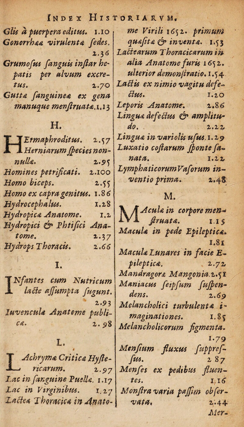 Glis a puerpera editus, i .10 Gonorrhaa virulenta /edes, 1.56 Grumofus fanguis injiar he¬ patis per alvum excre¬ tus. 1.70 Gutta fanguinea ex gena manucpue menftruata.i.i^ H. Hermaphroditus. 2.57 Herniarum J^ecies non¬ nulla. z.95 Homines petrificati. 2.100 Homo biceps. 2.55 Homo ex capra genitus. 1.86 Hydro cephalus. 1.28 Hydropica Anatome. 1.2 Hydropici & Phtiflci Ana¬ tome. 2.3 7 Hydrops Thoracis. 1.66 I. rlflant es cum Nutricum lacie ajfumpta fugunt. 2..91 Juvencula Anatome publi¬ ca . 2. 98 L. > T Achryma Critica Hyjle- JL/ ricarum. 2,. 97 Lac in [anguine Puella. 1.17 Lac in Virginibus. 1.2.7 Lactea Thoracica in An a to¬ me Virili 1652. primum quafita & inventa. 1.53 Latie arum Thoracicarum ih alia Anatome furis 1652. ulterior demonjiratio. 1.54 Laciis ex nimio vagitu defe- cius. 1.2.0 Leporis Anatome. 2.86 Lingua defectus & amplitu¬ do . 2.22 Lingua in variolis ufus. 1.29 Luxatio coftarum flponte fa- nata. 1.2 z LymphaticorumVaforum in¬ ventio prima. x»4S M. M Acula in corpore men* Jlruata. 1.15 Macula in pede Epileptica. 1.81 Macula Lunares in facie E- pileptica. 2.72 Mandragora Mangonia. 2.51 Maniacus feipfum fujfien- dens. 2.169 Melancholici turbulenta i» maginationes. i.8f Melancholicorum figmenta. i-79 Menfmm fluxus fuppref- fus. 2 8 7 Menfes ex pedibus fluen¬ tes. it\6 Monflra varia pajflm ob fer¬ vat a, 2.44 Alor-