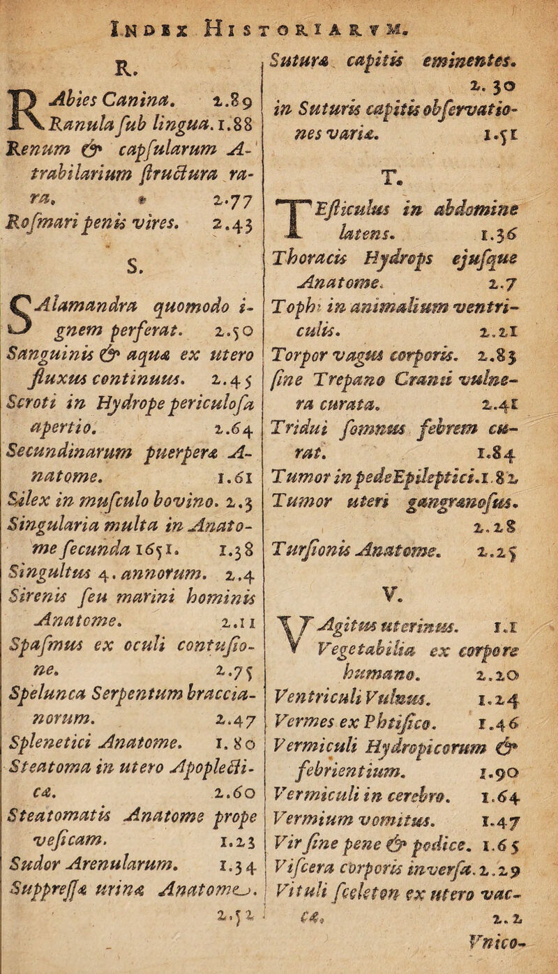 I.ND1X HlSTORURfM. R. R.Abies Canina. 2.89 Ranula fub lingua. 1.88 Renum & capfularum A- trahilarium fructum ra¬ ra, *■ 2.77 Rofmaripeni* vires. 2.43 S. SAlamandra quomodo i- gnem perferat. 2.50 Sanguinis & aqua ex utero Jluxus continuus. 2.45 Scroti in Hydrope periculofa apertio. 1.64 Secundinarum puerpera A- natome. 1.61 Silex in mufculo hovino. 2.3 Singularia multa in Anato¬ me fecunda 16^1. 1.38 Singultus 4.annorum. 2.4 Sirenis feu marini hominis Anatome. 2.11 Spafmus ex oculi contufio- ne. 2.75 Spelunca Serpentum hrac Cia¬ norum. 2.47 Splenetici Anatome. 1. 80 Steatoma in utero Apoplecli- ca. 2.60 Steatomatis Anatome prope veficam. 1.23 Sudor Arenularum. 1.34 SuppreJJa urina Anatonvu. 2,J 2 Sutura capitis eminentes. 2. 30 in Suturis capitis ohferuatio- nesvaru. 1.51 TEfticulm in- abdomine latens. 1.36 Thoracis Hydrops ejufque Anatome. 2.7 Tophi in animalium ventri¬ culis. 2,21 Torpor vagus corporis. 2.83 fine Trepano Crsmti vulne¬ ra curata. z. 4i Tridui fornum febrem cu¬ rat. 1.84 Tumor inpedeEpsleptici. 1.82 Tumor uteri gmgmnofm. 2.2S T urfionk Anatome. z.z% V. \ J Agitm uterinus. 1.1 ¥ Vegetabilia ex corpore humano. z.zo Ventri culi Vulnus. 1.24 Vermes ex P htifico. 1,4 6 Vermiculi Hydropicorum & febrientium. 1.90 Vermiculi in cerebro. 1,44 Vermium vomitus. 1.47 Vir fine pene & podice. 1.6 5 Fifcera corporis inverfa. 2.29 Fituli fceUtm ex utero vac- £4* 2.2 Vnico-