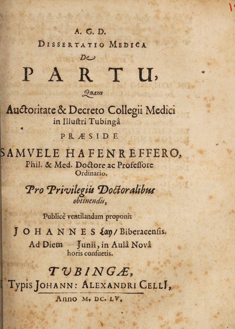 \ A. G. D. DissertatioMediCa PARTU Auctoritate & Decreto Collegii Medici in Illuftri Tubinga p n S I D E SAMVELE H AFENREEFERO, Phil. & Med. Dodore ac Profeflbre Ordinario. ejpyo fpyi^ilegiis ^DoHoralthus ohtinendlsy ‘Publice ventilandam proponit JOHANNES fap/BiberaGenfis. Ad Diem Junii, in Aula Nova horis conflictis. TVBING^, TypisJohann: AlexandriCellI, Anno M» DC. lV,