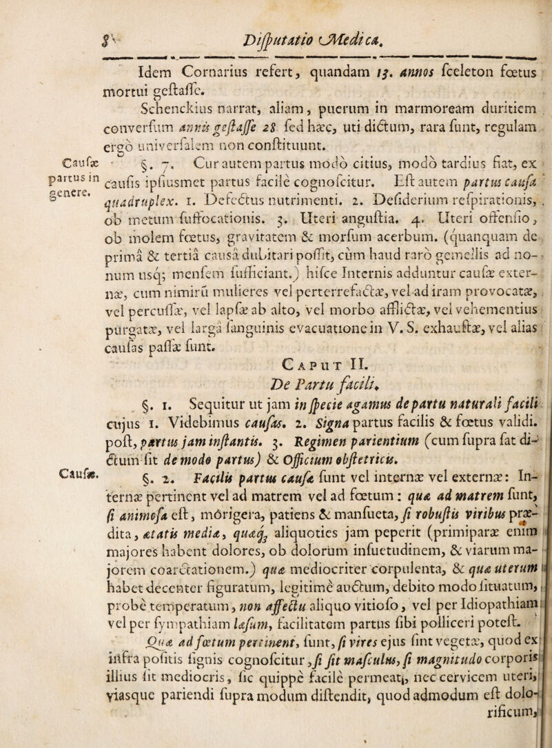 Caurus partus in genere. Idem Cornarius refert, quandam /^, hinnos fceleton foetus mortui geftaffc. Schenckiiis narrat, aliam, puerum in marmoream duritiem converf-im mwu geftajfe 2S fedhaec, uti dictum, rarafunt, regulam ergo univerfalem nonconftitiiunt. • §.7. Cur autem partus modo citius, modo tardius fiat, ex caufis ipfiusmet partus facile cognofeitur, Eft autem partus caufa ' quadruplex, i. Defectus nutrimenti. 2. Defiderium refpirationis, . ob metum fuffocatioiiis. 3. Uteri anguftia. 4, Uteri offenfio, ob molem fertus, gravitatem morfum acerbum, (quanquam de , prima & tertia causa dubitari pofTit, cum haud raro gemellis aci no- r niim iisq; menfem iufficiant.) hifce Internis adduntur caufe exter¬ na’, cum nimiru mulieres vel perterrefadla’, vel adiram provocatse, ^ vel percufilr, vel lapfseab alto, vel morbo afflidla:, vel vehementius purgata-, vel larga ianguinis evacuatione in V. S. exhaute, vel alias caufas paflse funt. Caput II. Caufie. . De Fartu facilia ^ §. I. Sequitur ut jam in Jpecie agamus de partu naturali facili cujus I. Videbimus 2. partus facilis & foetus validi, poft, p^tm jam inflantis, 5, Regimen parientium (cum fupra fat di-' Ceum fit de mode partus) & Officium obfletrkis, §. 2. Raetiis partm caufle funt vel internae vel externa: In¬ ternae peninent vel ad matrem vel ad foetum; qua ad matrem funt, (i animefa eft, mbrigera, patiens manfueta, fi robuflis viribus pe¬ dita, atatis media ^ qtu^ aliquoties jam peperit (primiparae enim ; majores habent dolores, ob dolorum infuetudinem, &: viarum ma- jorem coarctationem.) qua mediocriter corpulenta, Sc qua uterum \\ habet decenter figuratum, legitime atidlum, debito modolituatum,: probe temperatum, non affeUu aliquo vitiofo, vel per Idiopathiam: vel per fympathiam Ufumt facilitatem parttis fibi polliceri poteft. Ofla ad foetum percinent, (unt^ fi vires ejus fint vegeta:, quod ex: infra pofitis fignis cognolcitur,_/? fit mafculusy fi magnitudo cor^oxkw illius iit mediocris, fic quippe facile permeati, nec cervicem uteri,: viasque pariendi fupra modum difteiidit, quod admodum eft dolo-i rificum,-