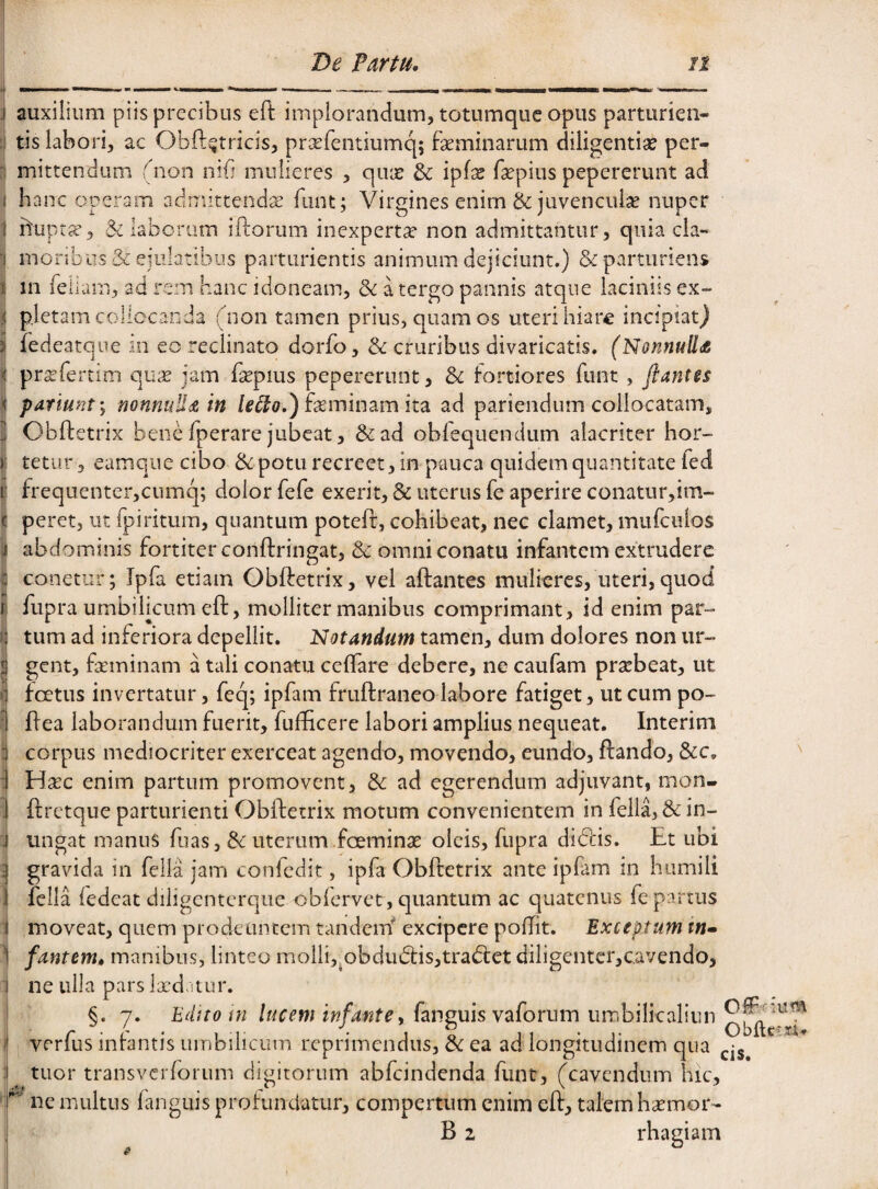 De Partu, it i auxilium piis precibus eft implorandum, totumque opus parturien- ij tis labori, ac Obft^tricis, prserentiumq; faeminarum diligentise per¬ mittendum (non nib mulieres , qiix & ipf;^ faepius pepererunt ad hanc operam admittendae fiint; Virgines enirn & juvenculae nuper hupt^, & laborum iftorum inexperta non admittantur, quia cla¬ moribus & ejulatibus parturientis animum dejiciunt.) & parturiens in feliam, ad rem hanc idoneam, dc a tergo pannis atque laciniis ex¬ pletam collocanda (non tamen prius, quam os uteri hiare incipiat) iedeatque in eo reclinato dorfo, & cruribus divaricatis. (NonnuUdt prsefertim o^ux jam hepius pepererunt, & fortiores funt , flantes patiuntnonnuUdS in feminam ita ad pariendum collocatam, Obftetrix bene fperare jubeat, &ad obfequendum alacriter hor¬ tetur , eamque cibo ik potu recreet, in pauca quidem quantitate ied frequenter,cumq; dolor fefc exerit, & uterus fe aperire conatur,!m- peret, ut fpiritum, quantum poteft, cohibeat, nec clamet, mufculos abdominis fortiter conftringat, & omni conatu infantem extrudere conetur; Ipfa etiam Obftetrix, vel aftantes mulieres, uteri,quod fupra umbilicum eft, molliter manibus comprimant, id enim par¬ tum ad inferiora depellit. Notandum tamen, dum dolores non ur¬ gent, feminam a tali conatu celfare debere, ne caufam praebeat, ut fcetiis invertatur, feq; ipfam fruftraneo labore fatiget, ut cum po- ftea laborandum fuerit, fufticere labori amplius nequeat. Interim corpus mediocriter exerceat agendo, movendo, eundo, ftando, &c. t Ha:c enim partum promovent, & ad egerendum adjuvant, mon- ftrctque parturienti Obftetrix motum convenientem in fella, & in¬ ungat manus fuas, & uterum foemina: oleis, fupra didlis. Et ubi gravida in fella jam confedit, ipfa Obftetrix ante ipfam in humili iclla ledcat diligcntcrque oblervet, quantum ac quatenus fe partus moveat, quem prodeuntem tandem^ excipere poffit. Exceptum tn» ) fantem, manibus, linteo molli,^obdudtisjtradlet diligentcr,cavendo, ne ulla pars Ixdatur. §. 7. Edito tn lucem infante i (anguis vaforum uwhi\ka\\u\^ J verfus inbntis umbilicum reprimendus, ^ ea ad longitudinem qua i tuor transverforum digitorum abfeindenda funt, (cavendum hic, ‘ ne multus fangiiis profunciatur, compertum enim eft, talem hxmor- B 2 rhagiam