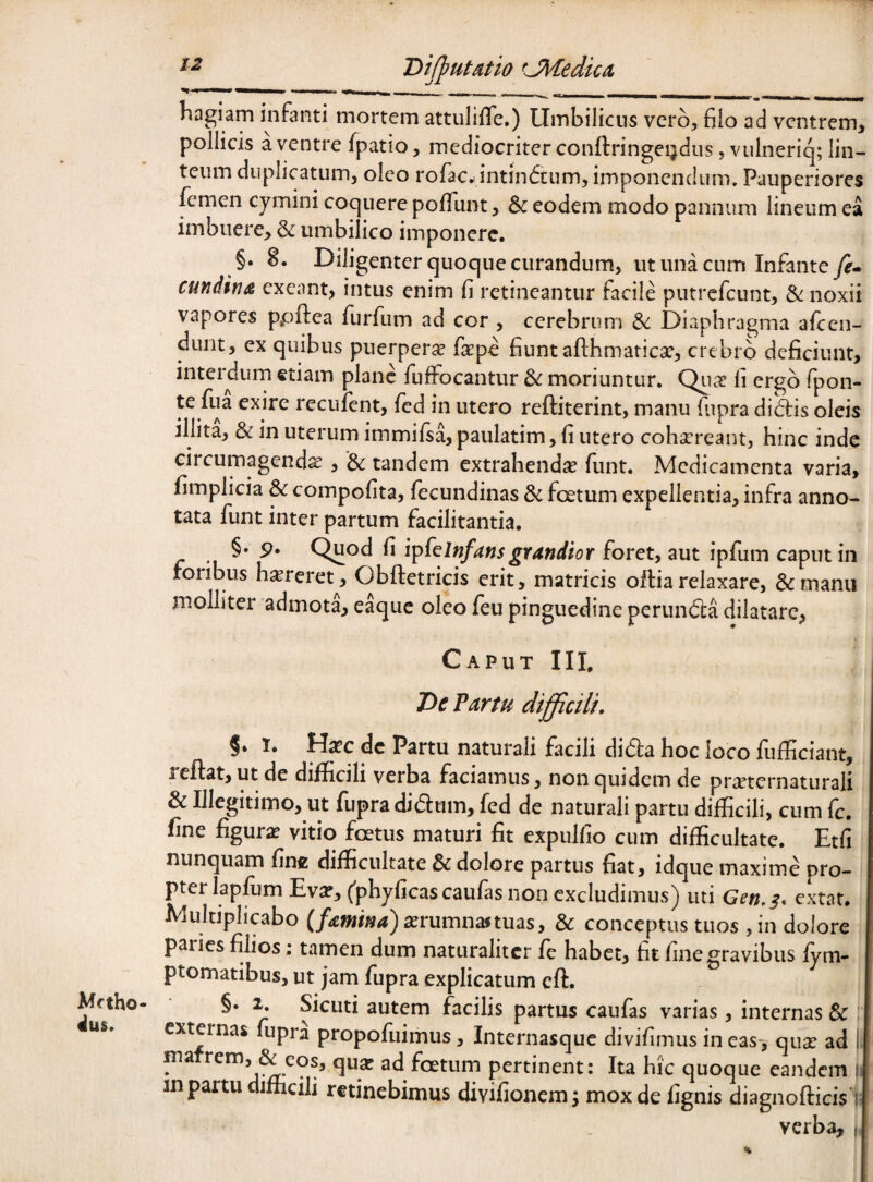 liagiam infanti mortem attuliiTe.) Umbilicus vcrb, filo ad ventrem, pollicis a ventre fpatio, mediocriter conflringeijdiis, vulneriq; lin¬ teum duplicatum, oleo rofac^intindeum, imponendum» Pauperiores lemen cymini coquere pofliint, & eodem modo pannum lineum ea imbuere, & umbilico imponere. §. 8. Diligenter quoque curandum, ut una cum Infante ye- cundina exeant, intus enim fi retineantur facile putrefeunt, noxii vapores ppftea furfum ad cor, cerebrum &: Diaphragma afiren- duiit, ex quibus puerpera faspe fiunt afthmaticGC, crebro deficiunt, interdum etiam plane fuffocantur moriuntur. Qiia? fi ergo fpon- te fua exire recufent, fed in utero reftiterint, manu fupra diUis oleis illita, & in uterum immifsa, paulatim, fi utero coha‘reant, hinc inde circumagendae, & tandem extrahendae funt. Medicamenta varia, fimplicia & compofita, fecundinas & ficetum expellentia, infra anno¬ tata funt inter partum facilitantia. §•5). Quod fi l^^Qlnfansgrandior ipfum caput in roribus h^reret, Obftetricis erit, matricis ofliarelaxare, Semanu molliter admota, eaque oleo feu pinguedine perundla dilatare^ Caput Hl. Mftho dus. De Partu difficilu §. T. Haec dc Partu naturali facili dida hoc loco fufficiant, reflat, ut de difficili verba faciamus, non quidem de pra?tcrnaturali & Illegitimo, ut fupra didum, fed de naturali partu difficili, cum fc. fine figura vitio foetus maturi fit expulfio cum difficultate. Etfi nunquam fine difficultate & dolore partus fiat, idque maxime pro¬ pter lapfum Ev:r, ('phyficascaufas non excludimus) uti Gen,?. extat. Multiplicabo (famim) aerumnas tuas, & conceptus tuos , in dolore paries filios; tamen dum naturaliter fe habet, fit fine gravibus fym- ptomatibus, ut jam fupra explicatum cft. Sicuti autem facilis partus caufas varias, internas & externas fupra propofuimus, Internasque divifimus in eas-, quse ad 1 matrem, & eos, qua? ad foetum pertinent: Ita hic quoque eandem i in partu difhcili retinebimus divifionem; mox de fignis diagnofticis r