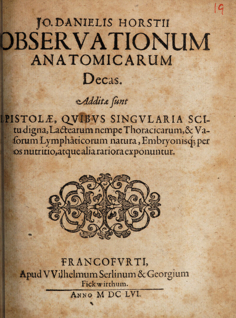 JO.DANIELIS HORST1I unt »ISTOL£, Qvlsys SINGVLARIA SCI- tu digna,La&earum nempe Thoracicamni,& Va- forum Lymphaticorum natura, Embryomsq; per os nu triti o,atque alia rariora exponuntur. FRANCOFVRTI, Apud V V ijhelmum Serlinum & Georgiura Fickwirthum. Anno M DC LYL