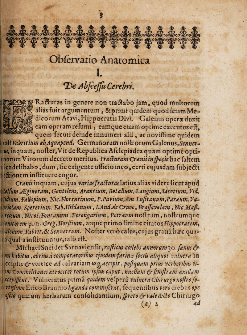 s Obfcryacio Anatomica I. (Cerebri. Ra&utas in genere non tranabo jam, quod multorum alias fuit argumentum, &pn mi quidem quod /ciam Me¬ dicorum Atavi,Hippocratis Divi. Galenus opera? duxfc eamopctam reftimi, eam que etiam optime exee ut us eftt quetn fecuti deinde innumeri alii 9 ac noviifime quidem toft Fabntiitm abAquapend, Germanorum n oit ro tu m G a 1 cnu s, Se tinct¬ us t inquam, nofter,Vir deRepublica Afclepiadea quam optime opti¬ morum Virorum decreto meritus. Fratturam Craniiinffrewhac fakem ice delibabo, dum, Gc exigente officio meo, certi cujusdam fubjedfct i j:Sionem inftitucre cogor* Cranii inquam, cujus variasfroMurm latius alias videre licet apud : )dfum Aginet am, Gentilem, Arantium y Bet alium, Bangium, lamium* VitL 10umt FaUopimiy Nic.Fkrentinum, P.Pavium,Am.Lufetanum,Paraum,Va- Oriolam, Spererimn, FabJliidanum, LAnd.de Cruce ,F>r affave lam, Nic.MajL t rcoeum, Nicol. Fontamm, Berengarimn, Petraum nolim m, noftru mque i ['eniterent p» m. Grcg. Uorftium, atq u e primo 1 i m ine citatos Hippocratem, Ulenumtfabrit&i Sennertum. Koflcr vero cafus,cujus gratia haec qua* !a qu al a in ft i t u u n t u r, t a S is e iL Michael Sneid cr Sar navi en fis, rufiicus coelebs mmrum^o.famis & mi habitus, ebrius a compotatoribm ejusdem farina foetis aliquot vulnera in ccipitec^ vertice ad calvariam usqgacdpit, peflquatn prius verberibus ii- ; m commilitones atrociter totum ipfius caput, nucham & ftntftram axillam \xcepijfent. Vulneratus prima quidem vefpera vulnera Chirurgo noftrefo- ■ rttfimo Eric-oBraunio liganda commi fer at l fequentibus vero diebus ope feto quarum herbarum confolidmimm^reto&valedt^o Chirurgo W *