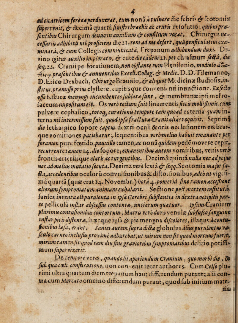 $d cicatricem feriea perduxerat, eumnonz a vulnere die feBri< & fcommm fiiper venit, & decima quartafimfinbrachii at cruris rcfofutio; quibutpra- fentibwChinnguw. denuoinauxilium &ccnfiliumvacat. Cftirur^sM*s~ cejfariit adhibitis nilproficiens die n. zem admt defert, qudpenficuUtimexa- minata, & cum Collegis communicata, frt panum adhibendum duxi. Di¬ vino igitur auxilio imploratev & cuce die eadem zr. per chiafmum fecla , dis- fecfezir Cranii pe< forationcin,«<w obflante tum Plenilunio,modiolouQoc- prafentibus & annuentibus ExcelLColleg, & Medie, D.D, Filem a n nos D.tirico D exbach, ChirurgoBc&u ato y& aliquot Me di cinas ftu dio (i s,m- fiitui,prami fio prius clyftere, capitis qxi e convenit nti inun&ionc. Ex fecla ®ffe feftuca; menj-ngi incumbentesfublata fmt, & membrana; i nh mei ro- faceumtmpafttume&. Os vero tefkumfuit linamentis ficcis molli fimis, cum pulvere cephalico ytotofo curationis tempore tam quoad externa quam in¬ terna nil intermijfum fuit, quod ipfa fractura Cranii alias requirit. Septi mS die lethargico foporc captus dextri oculi & oris oc-t lufionem crebras- que vomitiones patiebatur i teq nentibus vero melius habuit emanante per foramen pure foetido,pauxillo tamen^c nona quidem pede movere cepit, recurrent et amem<\, die fopQicyemanentibus autem vomitibus, venis verb fron tis-arteriisque elatis ac turgentibus. Decima opunxi nuda necadpejm nec ad me lius m utatiofecu ta, D e e i m a ver o fe x t a &feqq, Scotomhma jor fa^ &a,accedentibus oculoru convuliionibusSc diftoi lionibus,4^o ut vige (B maquarta (qua; erat sq^Novembr ,)hord q.pomerid fine tamen ac cefiione aImumfjmptomatum animam exhalant. Se d. i o n c poli m ortem infiitutk fanies inventa eHpurulenta in ipfa Cerebri fiubfiantia in dextra occipitis par¬ te pellicula itiflar abfceffus contenta, unciarumquatuor, Ipfum Cr-anium* plurimis contufionibus contortum, Matris verb dura venula fubfufio[anguine inftarpicisdifientayhxcs^ueipja&pia menynx difc olores 3\ 11 a q u e aconttb- fionibus Ufa , erant,- Samii autem fupra dicta globulus dlmpurulentus v& ftulo carneo inciufus proxime adbarebatyut mirum non fitquodmortuusfuerit^ mirum t amenfit quad tam diu fine gravioribusffmpt ornatibus deliri© poti®- m u m fuper vixerit. De-Eemporev ero } quando fit aperiendum Cranium, quo morbi die, Jkb qua cedi conflitutione, non convenit inter authores. Cum Celfo plu~ rimi ultra quartum diem trepanum haut differendum putanr; alii con¬ ti acum M£r cato ovaxwno differendum putant, quod fu b initium mate-