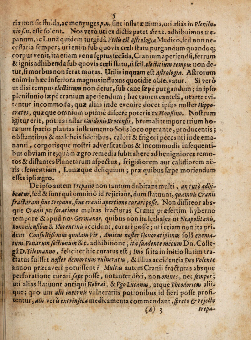 —rr I 1 risnon fit flui Ja,ac menyng£s/>,«, fint inflatae nimis,uti alias h Plemh* niof.n. efFcfo'enu Nos vero uti ex diffis* patet iieii. adhibuimus cr e- panum>acLuna quidem turgida.Vtffaeft AjfrohgiaMcdhoJed non ne- ceflaria fcmper; utr enim fubquovis cceli flatu purgandumquandoq; corpus venit, ita etiam vena fgpius fecada,Cranium aperiendu,.ferrum' &c ignis adhibenda fub quovis cedi ftatuyti fcil.elechtium tempus non de¬ tur,!! morbus non ferat moras. Utilis inquam s&Afirohgia. Aflrorunt enim in ha?c inferiora magnusinfluxus quotidie oUfeivatur. Si vero ut dixi tempus elechtium non detur,fub cane firpe purgandum ; rn ipfo plenilunio fatpe cranium aperiendum; hae tamen cautela, ut arte evi¬ tentur incommoda, quae alias inde evenire docet spfus nofterHtpp&- erates, quaque omnium optime difeere poteris exMoufim* Noftrum igitur erit, potius i nftar Guidonisltrocenjis, brumali tempore trium ho¬ rarum fpacio plantas inftrumentoSolis loco operante, producentis 5 ob&antibus & maleficis fi der ibus, calori & frigori pecca nti inde ema¬ nanti , corporisque noflri adverfitatibus & incommodis infequenti- bus obviam ire;quam segro remedia fubtraheread benigniores remo¬ tos & diftantesPlanetarum afpedius, frigidiorem aut calidiorem ae¬ ris clementiam , Lunasque deliquium; prae quibus fope moriendum e flet ipfia?gro,y De i pfoautcm Trepam non tantum dubitant multi, an tuto adhi- foatttrjedfk fbnt qui omnino id rejiciant, dum ttatuunt, quamvis Craniz frafturam fine frepano.fine cranii apertione curari pofie. Non diffiteor abs¬ que Cranii perforatione multas frafhiras Cranii pr^fertim hyb er no tempore & apud no* Germanos, quibus n o n i ta 1 cth aIes ut Neapolitanis3 Cononi e nfihusik Florentinis accidunt, curari pofle; uti etiam non ita pri¬ dem Confuhtfitmm quidam Vir , Amicus nofier Honoratifimus fola enema~ tum, Venarumfeffii&num&c* adhibitione, ita fundente meeum Dn. Colle¬ ga D.Tilemanno t feliciter hic curatuseff ; Ifno fi ita in initio fla tim tra- flatus fuiflet nofier demortuus vulneratus, & illius accidentia Deo Volente an non p recaveri potui flent > Multas autem Cranii frafiuras absque perforatione curari fape poffe, notanterdixi, no n omnes, nec femper; uti alias flatuunt antiquiRebrai, &Vgo Lucanus > at c\ue Theodoricus alii¬ que; quo um alii infernis vulnerariis potionibus id fieri pofle profi¬ tentur,^/## vero extrinfeca medicamenta commendant ,fireto&rejeSk (A) 3 trepa-