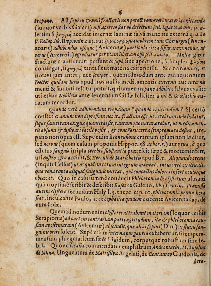trepam. A fi [ape in Cr&niifraffaris nonpoteM removerimateriamktand& (Loquor verbis Galeni) mfi apertio fiat obdcfetium [ciL ligaturarum: pro¬ fer cim fi pay/uij accidat interna laminas falva manente externa qua de V.FallopJib.Hipp Cvuln. r. 13. a u t (ju (po^fliquamobrem tum ‘Chirurgus ( A v c n- zoaris) adbibendus, o[ique( A vice nn x) particula circa fi (furas exi meti da, ut virus ( AverroIs) egrediatur per viam liberam 6MfciLamoto. Multa gkur fradursecranii curari fine apertione; fi fimplex fyhwm contingat, tanta fit ut materia exi re poffit. Sed inm ut notavi jam antea , nec femper, quemadmodum ante quinquennium Botior quidam luris apud nos nullis mcdicamentis externis aut internu menti & fanitati reftkui potuit,qui tamen trepaneadbibito falvus evafit: uti etiam Nobilem ante fexeonium Gitfk feliciter a me & Greilacbio cu¬ ratum recordor. Quando vero adhibendum trepanum f quando rejiciendum ? Si certo confiet cranium non deprejfum nec ita f ratium ejfe,ut cerebrum inde Udatur, fiquefaniei tam exigua quantitasfit,tantumque natura robur, ut medicamen- tis ab fumi & difipari facile pofiit, & contfariicert a fympt ornata defint, tre- pano non opus eft. Ssrpe enimacontufione cranium lpfum non luditur, led nervus (quem cafum proponit Hi ppoc.^.apbor. 5.) aum«4,e qua effufus[anguis in ipfa cerebri fubfiantia putrefeit firpe & mortem infert, uti mftro agro accldit&Herculide Marfcbottis apud Bcr. Aliquando evenit (inquit Celfus) ut os quidem totum integrum maneat, intus vero ex itiuali¬ qua vena rupta aliquid [anguinis mittat, qui concotius dolores infert oculos que ohccccat. Quo incalu fumme conduc it Phlebotomia Scclj/lemm uius,uti quam optime feribit & defcribitH^/ cxGale 116,lib i Contin. Pramijfo autemcljfiere fecuiuliimHaly 1.5. theer. cap. 10. phlebotomia prima hora fiat, inculcante Paulo, ac ex cephalica quidem docente Avicenna cap. de cura fode. Quzm&dmodumemmctyfteresattrabuttt materiamQoquot verbis Serapioni s)ad partem contrariam parti agritudmis, ita & phlebotomia cau» fam apoftsmatum (Avicenna?) abfeindit ,qua altasfiepius( Di iv}exfluxu[an- guinifonriiolent. S#pe etiam interna purgantia exhibentur, fi tempera¬ mentum phlegmaticum fit & frigidum, corpusque robuftum finefe- bri. Quo ad localia commendatur emplaftnun Andromachi, M.Anfelmi delanua, Unguentum deMatrifilya Argdati,de Guidonis, de bete-