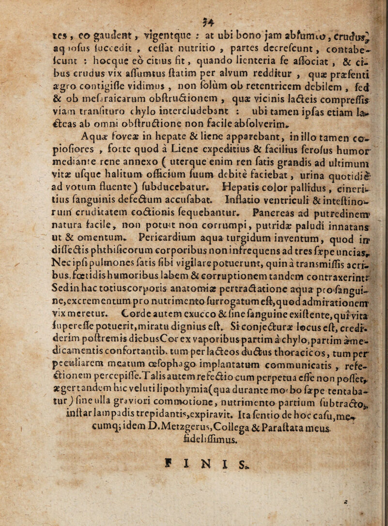 H te§ , eo gaudent, vigent que ; at ubi bono jam abfurmo 5 Crticfmj, aq »ofus (accedit , ce fiat nutritio , partes dccrefcunt, contabe~ icunt *■ hoc que eo citius fit, quando lienteria fe aiibciat , & ci¬ bus crudus vix afifumtus ftatim per alvum redditur , quae praefenti agro contigi fle vidimus , non (blum ob retentricem debilem , fed & ob tnefiraicarum obftrudionem , quas vicinis ladeis compreffis viam tranfituro chylo intercludebant : ubi tamen ipfas etiam la* deas ab omni obftrudione non facile abfolverim» Aqua foveae in hepate & liene apparebant, in illo tamen co- piofiores , forte quod a Liene expeditius & facilius fero/us humor mediante rene annexo ( uterque enim ren fatis grandis ad ultimum vitae ufque halitum officium fuum debite faciebat, urina quotidie: ad votum fluente) fubducebatur. Hepatis color pallidus, cinerb tius fanguinis defedum accufabat. Inflatio ventriculi & inteftino^ ruiri cruditatem c odio ni s feq nebantur, Pancreas ad putredinem* natura iacile, non potuit non corrumpi, putrida paludi innatans ut & omentum* Pericardium aqua turgidum inventum, quod in» difiedis phtbificorum corporibus non infrequens ad tres fiepe uncias* Necipfipulmones fatis fibi vigilarepotuerunt, quina transmiffis aerf- bus,foctidishumoribus labem & corruptionem tandem contraxerint?’ Sed in hac totiuscorporis an at orni se pertra datione aqua pro*fangui~ ne,excrementum pro nutrimento furrogatumefl,quod admirationem vix meretur. Corde autem exucco & finefanguine exiflente,qui vita iuperefle potuerit,miratu dignius eftv Siconjedura locuseft, credf. derim poftremis dkbusCorex vaporibus partim dchy!o)partim ame- dicamentisconfortantib, tum perladeos dudus thoracicos, tum per peculiarem meatum cefophago implantatum communicatis , refe- dionem percepifle.Talis autem refedio cum perpetua dfe non pofletr aegertandem hic veIutilipothymia(qua durante mo<bo fape tentaba- tnr) fine ulla graviori commotione, nutrimento partium fubtrado^ inflar lampadis trepidantis,expiravit. Ita fentio de hoc cafu,me^ cumq; idem D.Metzgerus,Collega&Paraftata meus fidei lffimus. ff I N i S*