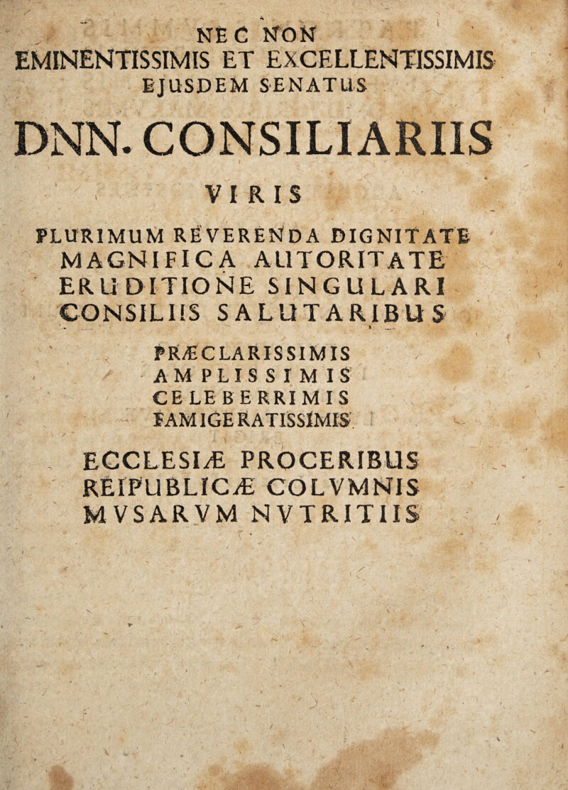 NE C NON EMINENTISSIMIS ET EXCELLENTISSIMIS EJUSDEM SENATUS DNN. CONSILIARIIS ; . .. - , . / i ■ -• : ‘ 'V; VIRIS |j »’ .— -• ..4 ■  PLURIMUM REVERENDA DIGNITATE MAGNIFICA AUTORITATE ERUDITIONE SINGULARI CONSILIIS SALUTARIBUS _ ' r __ ' ' . ' \ ' PRT CLARIS SIM IS AMPLISSIMIS CELEBERRIMIS EAM1GE RATISSIMIS- , ECCLESIAE PROCERIBUS RElPUBLICiE COLVMNIS MVSARVM NVTRITUS w