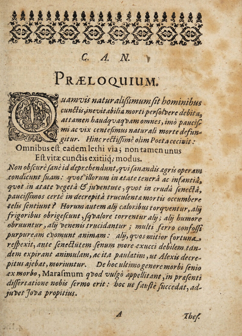 tS r1 ' 9 \ Proloquium. ' 's- i’ . i ; Mamvis naturalifiimumjit hominibus cunBisdnevitabilia morti perfohere debitas attamen haudqvaqVam omnes, imo paucifi mi ac vix c ente fimus natur di morte defun* gitur. Hinc reBiffime olim Poeta cecinit t Omnibus eft. eadem lethi via j non tamen unus Eftvitsexun&is exitiiq; modus. Hon obfiure fime id deprehendunt,qvifanandisagris operam .sonfiatnt fuam: qvot' illorum in at at e tenera ac infantia» qvot .in state Vegeta (fjuVent ut e, qvot in cruda, fineBd, pauciffimos certi in decrepita truculenta mortis occumbere telis fentiunt ? Horum autem alif caloribus torqventur, alii frigoribus obrigefiunt fqValore torrentur aly ; alij humere obruuntur ,aly Venenis trucidantur ; multi ferro cmfolli purpuream epomunt animam : aly, qvos mitior fortunas rejpexityante fine Butem fenum more.exucci debilem tdn^ dem expirant animulam, ac ita paulatirn, ut Alexis decre-* pitus ajebat, moriuntur. De hoc ultimo genere morbi finio .exmorbo, Marafmum qVod vulgo appellitant, inprafinti differt at ione nobis firmo erit: hoc mfau fi i fuccedai ad~ juVet JoVa propitius* Jbefi